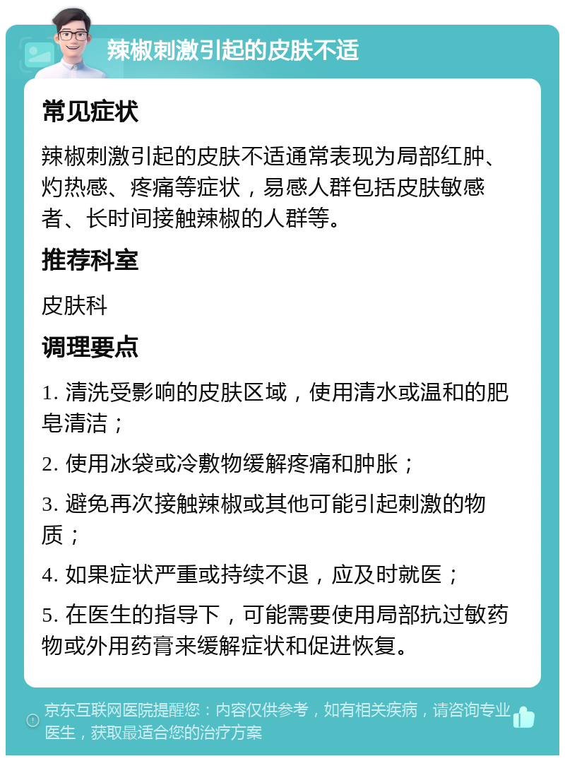 辣椒刺激引起的皮肤不适 常见症状 辣椒刺激引起的皮肤不适通常表现为局部红肿、灼热感、疼痛等症状，易感人群包括皮肤敏感者、长时间接触辣椒的人群等。 推荐科室 皮肤科 调理要点 1. 清洗受影响的皮肤区域，使用清水或温和的肥皂清洁； 2. 使用冰袋或冷敷物缓解疼痛和肿胀； 3. 避免再次接触辣椒或其他可能引起刺激的物质； 4. 如果症状严重或持续不退，应及时就医； 5. 在医生的指导下，可能需要使用局部抗过敏药物或外用药膏来缓解症状和促进恢复。