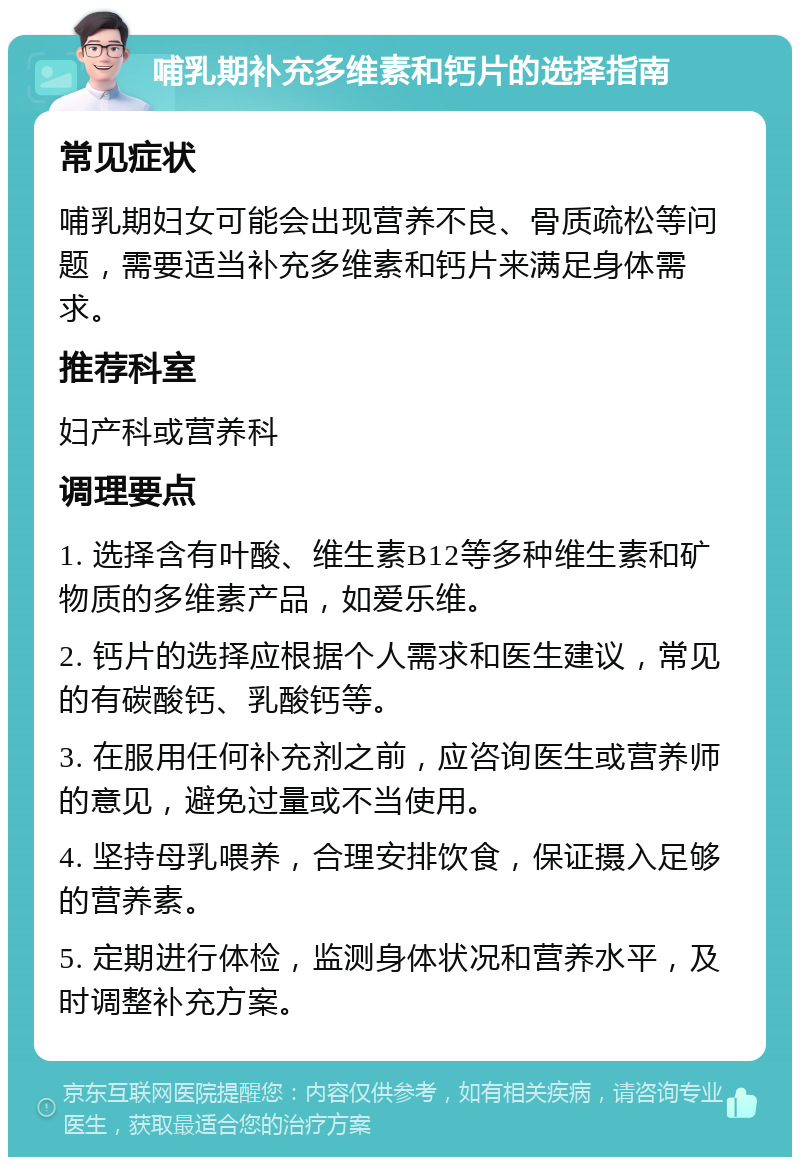 哺乳期补充多维素和钙片的选择指南 常见症状 哺乳期妇女可能会出现营养不良、骨质疏松等问题，需要适当补充多维素和钙片来满足身体需求。 推荐科室 妇产科或营养科 调理要点 1. 选择含有叶酸、维生素B12等多种维生素和矿物质的多维素产品，如爱乐维。 2. 钙片的选择应根据个人需求和医生建议，常见的有碳酸钙、乳酸钙等。 3. 在服用任何补充剂之前，应咨询医生或营养师的意见，避免过量或不当使用。 4. 坚持母乳喂养，合理安排饮食，保证摄入足够的营养素。 5. 定期进行体检，监测身体状况和营养水平，及时调整补充方案。