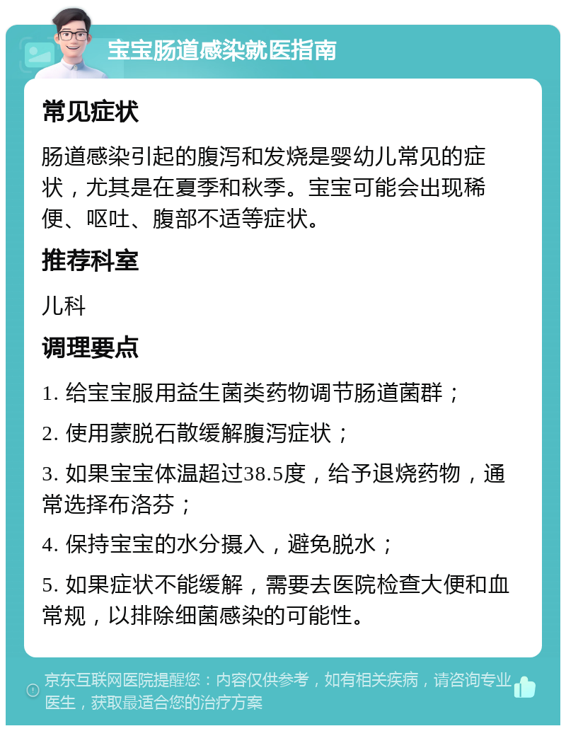 宝宝肠道感染就医指南 常见症状 肠道感染引起的腹泻和发烧是婴幼儿常见的症状，尤其是在夏季和秋季。宝宝可能会出现稀便、呕吐、腹部不适等症状。 推荐科室 儿科 调理要点 1. 给宝宝服用益生菌类药物调节肠道菌群； 2. 使用蒙脱石散缓解腹泻症状； 3. 如果宝宝体温超过38.5度，给予退烧药物，通常选择布洛芬； 4. 保持宝宝的水分摄入，避免脱水； 5. 如果症状不能缓解，需要去医院检查大便和血常规，以排除细菌感染的可能性。