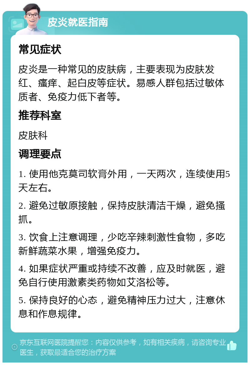 皮炎就医指南 常见症状 皮炎是一种常见的皮肤病，主要表现为皮肤发红、瘙痒、起白皮等症状。易感人群包括过敏体质者、免疫力低下者等。 推荐科室 皮肤科 调理要点 1. 使用他克莫司软膏外用，一天两次，连续使用5天左右。 2. 避免过敏原接触，保持皮肤清洁干燥，避免搔抓。 3. 饮食上注意调理，少吃辛辣刺激性食物，多吃新鲜蔬菜水果，增强免疫力。 4. 如果症状严重或持续不改善，应及时就医，避免自行使用激素类药物如艾洛松等。 5. 保持良好的心态，避免精神压力过大，注意休息和作息规律。