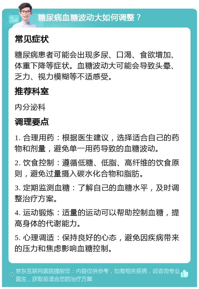 糖尿病血糖波动大如何调整？ 常见症状 糖尿病患者可能会出现多尿、口渴、食欲增加、体重下降等症状。血糖波动大可能会导致头晕、乏力、视力模糊等不适感受。 推荐科室 内分泌科 调理要点 1. 合理用药：根据医生建议，选择适合自己的药物和剂量，避免单一用药导致的血糖波动。 2. 饮食控制：遵循低糖、低脂、高纤维的饮食原则，避免过量摄入碳水化合物和脂肪。 3. 定期监测血糖：了解自己的血糖水平，及时调整治疗方案。 4. 运动锻炼：适量的运动可以帮助控制血糖，提高身体的代谢能力。 5. 心理调适：保持良好的心态，避免因疾病带来的压力和焦虑影响血糖控制。