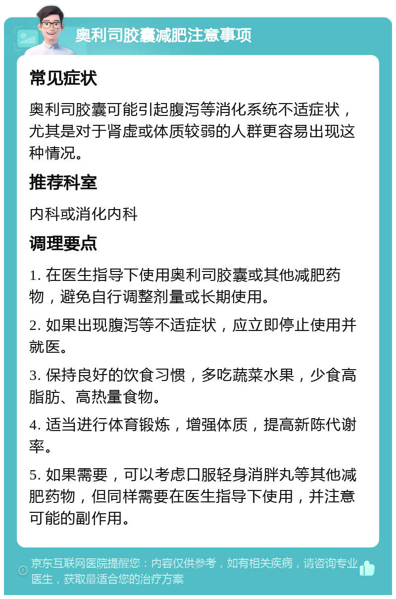 奥利司胶囊减肥注意事项 常见症状 奥利司胶囊可能引起腹泻等消化系统不适症状，尤其是对于肾虚或体质较弱的人群更容易出现这种情况。 推荐科室 内科或消化内科 调理要点 1. 在医生指导下使用奥利司胶囊或其他减肥药物，避免自行调整剂量或长期使用。 2. 如果出现腹泻等不适症状，应立即停止使用并就医。 3. 保持良好的饮食习惯，多吃蔬菜水果，少食高脂肪、高热量食物。 4. 适当进行体育锻炼，增强体质，提高新陈代谢率。 5. 如果需要，可以考虑口服轻身消胖丸等其他减肥药物，但同样需要在医生指导下使用，并注意可能的副作用。