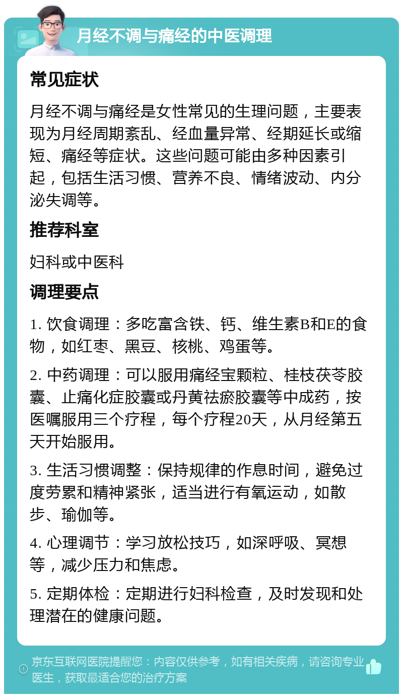 月经不调与痛经的中医调理 常见症状 月经不调与痛经是女性常见的生理问题，主要表现为月经周期紊乱、经血量异常、经期延长或缩短、痛经等症状。这些问题可能由多种因素引起，包括生活习惯、营养不良、情绪波动、内分泌失调等。 推荐科室 妇科或中医科 调理要点 1. 饮食调理：多吃富含铁、钙、维生素B和E的食物，如红枣、黑豆、核桃、鸡蛋等。 2. 中药调理：可以服用痛经宝颗粒、桂枝茯苓胶囊、止痛化症胶囊或丹黄祛瘀胶囊等中成药，按医嘱服用三个疗程，每个疗程20天，从月经第五天开始服用。 3. 生活习惯调整：保持规律的作息时间，避免过度劳累和精神紧张，适当进行有氧运动，如散步、瑜伽等。 4. 心理调节：学习放松技巧，如深呼吸、冥想等，减少压力和焦虑。 5. 定期体检：定期进行妇科检查，及时发现和处理潜在的健康问题。