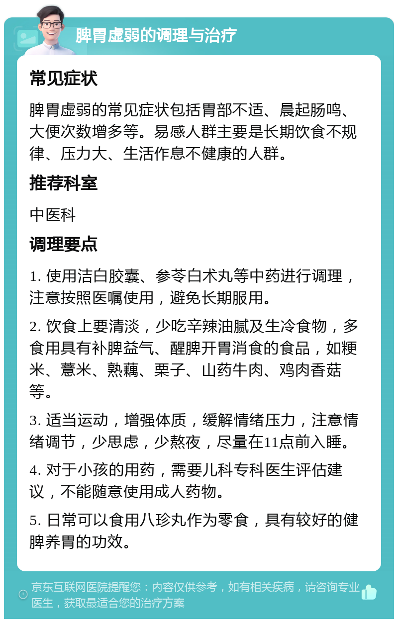 脾胃虚弱的调理与治疗 常见症状 脾胃虚弱的常见症状包括胃部不适、晨起肠鸣、大便次数增多等。易感人群主要是长期饮食不规律、压力大、生活作息不健康的人群。 推荐科室 中医科 调理要点 1. 使用洁白胶囊、参苓白术丸等中药进行调理，注意按照医嘱使用，避免长期服用。 2. 饮食上要清淡，少吃辛辣油腻及生冷食物，多食用具有补脾益气、醒脾开胃消食的食品，如粳米、薏米、熟藕、栗子、山药牛肉、鸡肉香菇等。 3. 适当运动，增强体质，缓解情绪压力，注意情绪调节，少思虑，少熬夜，尽量在11点前入睡。 4. 对于小孩的用药，需要儿科专科医生评估建议，不能随意使用成人药物。 5. 日常可以食用八珍丸作为零食，具有较好的健脾养胃的功效。