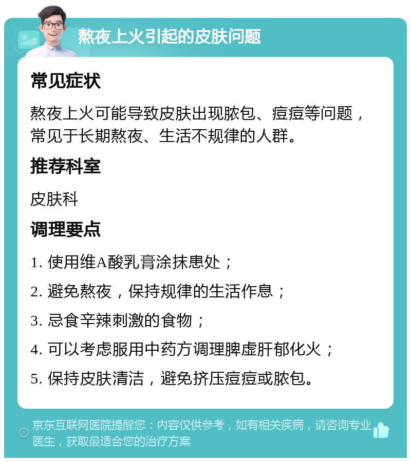 熬夜上火引起的皮肤问题 常见症状 熬夜上火可能导致皮肤出现脓包、痘痘等问题，常见于长期熬夜、生活不规律的人群。 推荐科室 皮肤科 调理要点 1. 使用维A酸乳膏涂抹患处； 2. 避免熬夜，保持规律的生活作息； 3. 忌食辛辣刺激的食物； 4. 可以考虑服用中药方调理脾虚肝郁化火； 5. 保持皮肤清洁，避免挤压痘痘或脓包。