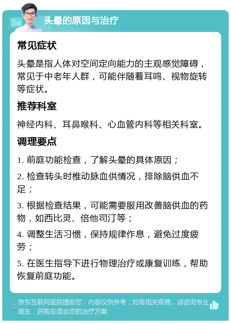 头晕的原因与治疗 常见症状 头晕是指人体对空间定向能力的主观感觉障碍，常见于中老年人群，可能伴随着耳鸣、视物旋转等症状。 推荐科室 神经内科、耳鼻喉科、心血管内科等相关科室。 调理要点 1. 前庭功能检查，了解头晕的具体原因； 2. 检查转头时椎动脉血供情况，排除脑供血不足； 3. 根据检查结果，可能需要服用改善脑供血的药物，如西比灵、倍他司汀等； 4. 调整生活习惯，保持规律作息，避免过度疲劳； 5. 在医生指导下进行物理治疗或康复训练，帮助恢复前庭功能。