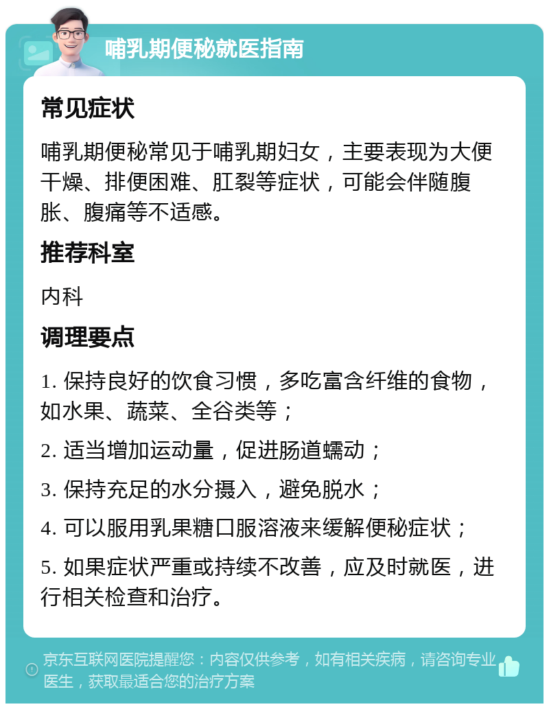 哺乳期便秘就医指南 常见症状 哺乳期便秘常见于哺乳期妇女，主要表现为大便干燥、排便困难、肛裂等症状，可能会伴随腹胀、腹痛等不适感。 推荐科室 内科 调理要点 1. 保持良好的饮食习惯，多吃富含纤维的食物，如水果、蔬菜、全谷类等； 2. 适当增加运动量，促进肠道蠕动； 3. 保持充足的水分摄入，避免脱水； 4. 可以服用乳果糖口服溶液来缓解便秘症状； 5. 如果症状严重或持续不改善，应及时就医，进行相关检查和治疗。