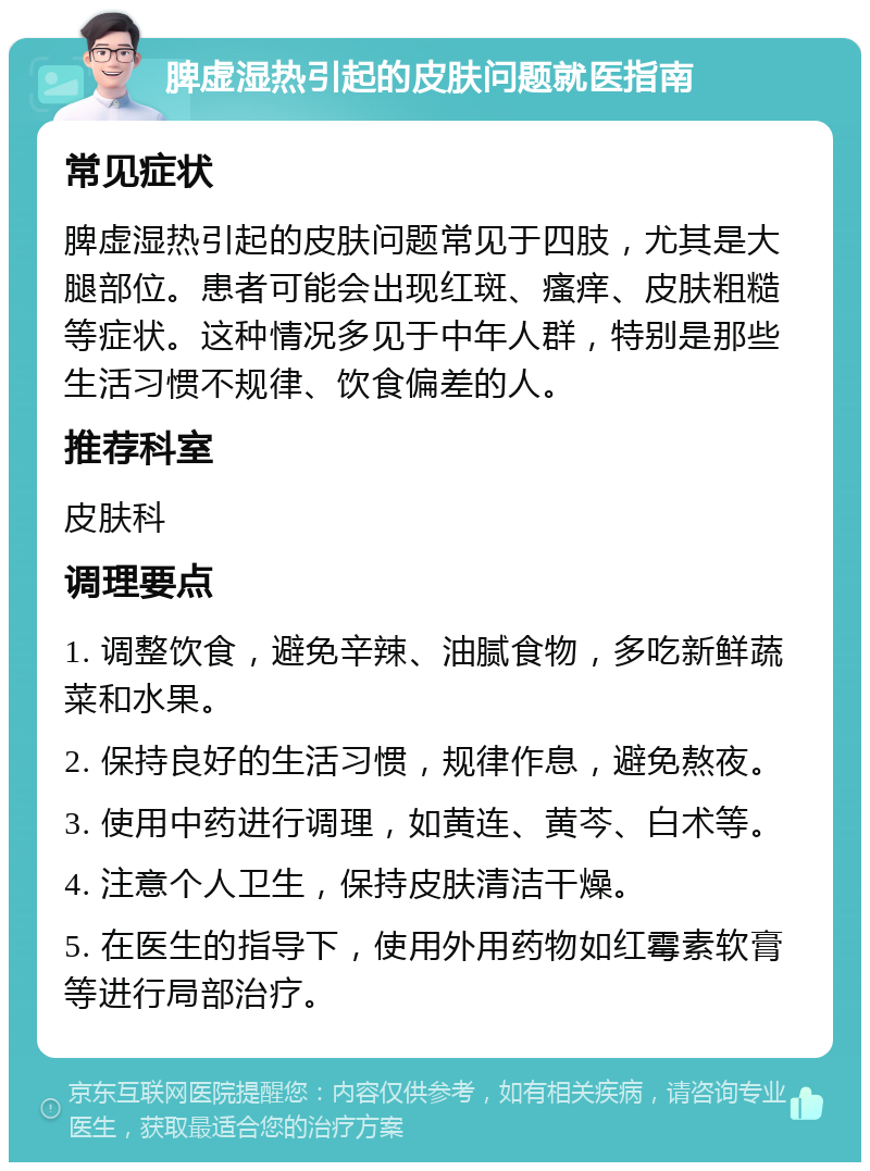 脾虚湿热引起的皮肤问题就医指南 常见症状 脾虚湿热引起的皮肤问题常见于四肢，尤其是大腿部位。患者可能会出现红斑、瘙痒、皮肤粗糙等症状。这种情况多见于中年人群，特别是那些生活习惯不规律、饮食偏差的人。 推荐科室 皮肤科 调理要点 1. 调整饮食，避免辛辣、油腻食物，多吃新鲜蔬菜和水果。 2. 保持良好的生活习惯，规律作息，避免熬夜。 3. 使用中药进行调理，如黄连、黄芩、白术等。 4. 注意个人卫生，保持皮肤清洁干燥。 5. 在医生的指导下，使用外用药物如红霉素软膏等进行局部治疗。