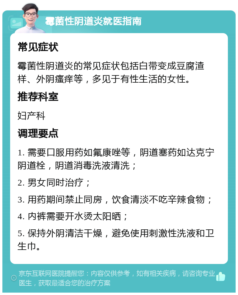 霉菌性阴道炎就医指南 常见症状 霉菌性阴道炎的常见症状包括白带变成豆腐渣样、外阴瘙痒等，多见于有性生活的女性。 推荐科室 妇产科 调理要点 1. 需要口服用药如氟康唑等，阴道塞药如达克宁阴道栓，阴道消毒洗液清洗； 2. 男女同时治疗； 3. 用药期间禁止同房，饮食清淡不吃辛辣食物； 4. 内裤需要开水烫太阳晒； 5. 保持外阴清洁干燥，避免使用刺激性洗液和卫生巾。