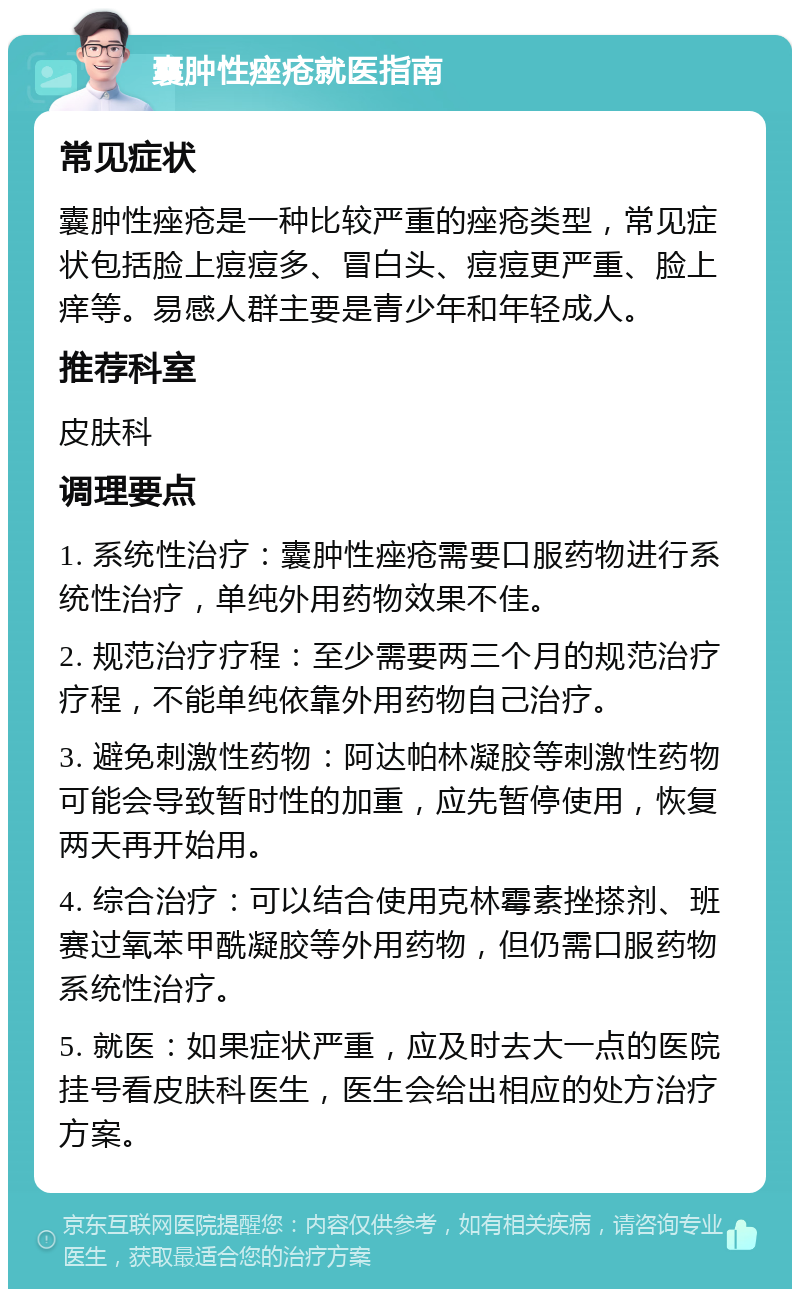 囊肿性痤疮就医指南 常见症状 囊肿性痤疮是一种比较严重的痤疮类型，常见症状包括脸上痘痘多、冒白头、痘痘更严重、脸上痒等。易感人群主要是青少年和年轻成人。 推荐科室 皮肤科 调理要点 1. 系统性治疗：囊肿性痤疮需要口服药物进行系统性治疗，单纯外用药物效果不佳。 2. 规范治疗疗程：至少需要两三个月的规范治疗疗程，不能单纯依靠外用药物自己治疗。 3. 避免刺激性药物：阿达帕林凝胶等刺激性药物可能会导致暂时性的加重，应先暂停使用，恢复两天再开始用。 4. 综合治疗：可以结合使用克林霉素挫搽剂、班赛过氧苯甲酰凝胶等外用药物，但仍需口服药物系统性治疗。 5. 就医：如果症状严重，应及时去大一点的医院挂号看皮肤科医生，医生会给出相应的处方治疗方案。