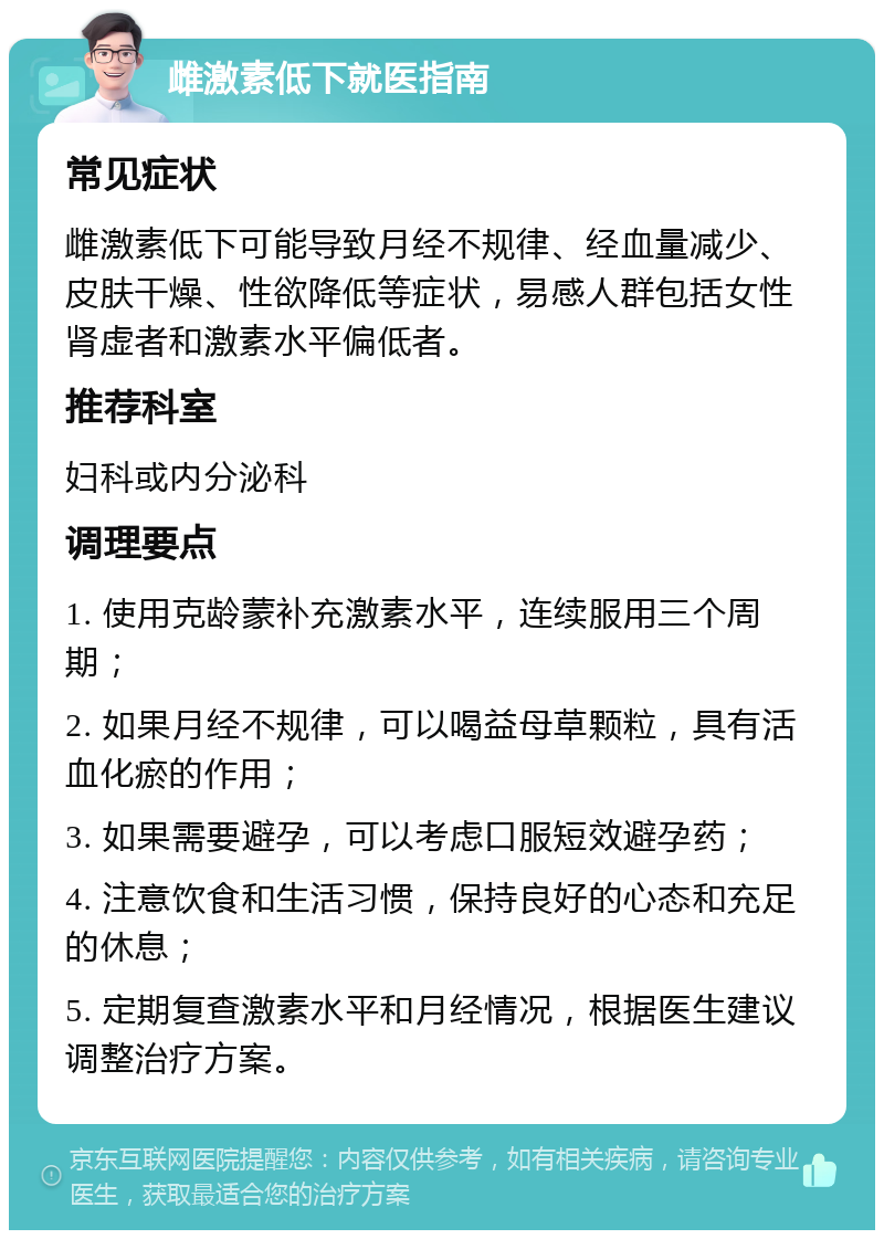 雌激素低下就医指南 常见症状 雌激素低下可能导致月经不规律、经血量减少、皮肤干燥、性欲降低等症状，易感人群包括女性肾虚者和激素水平偏低者。 推荐科室 妇科或内分泌科 调理要点 1. 使用克龄蒙补充激素水平，连续服用三个周期； 2. 如果月经不规律，可以喝益母草颗粒，具有活血化瘀的作用； 3. 如果需要避孕，可以考虑口服短效避孕药； 4. 注意饮食和生活习惯，保持良好的心态和充足的休息； 5. 定期复查激素水平和月经情况，根据医生建议调整治疗方案。