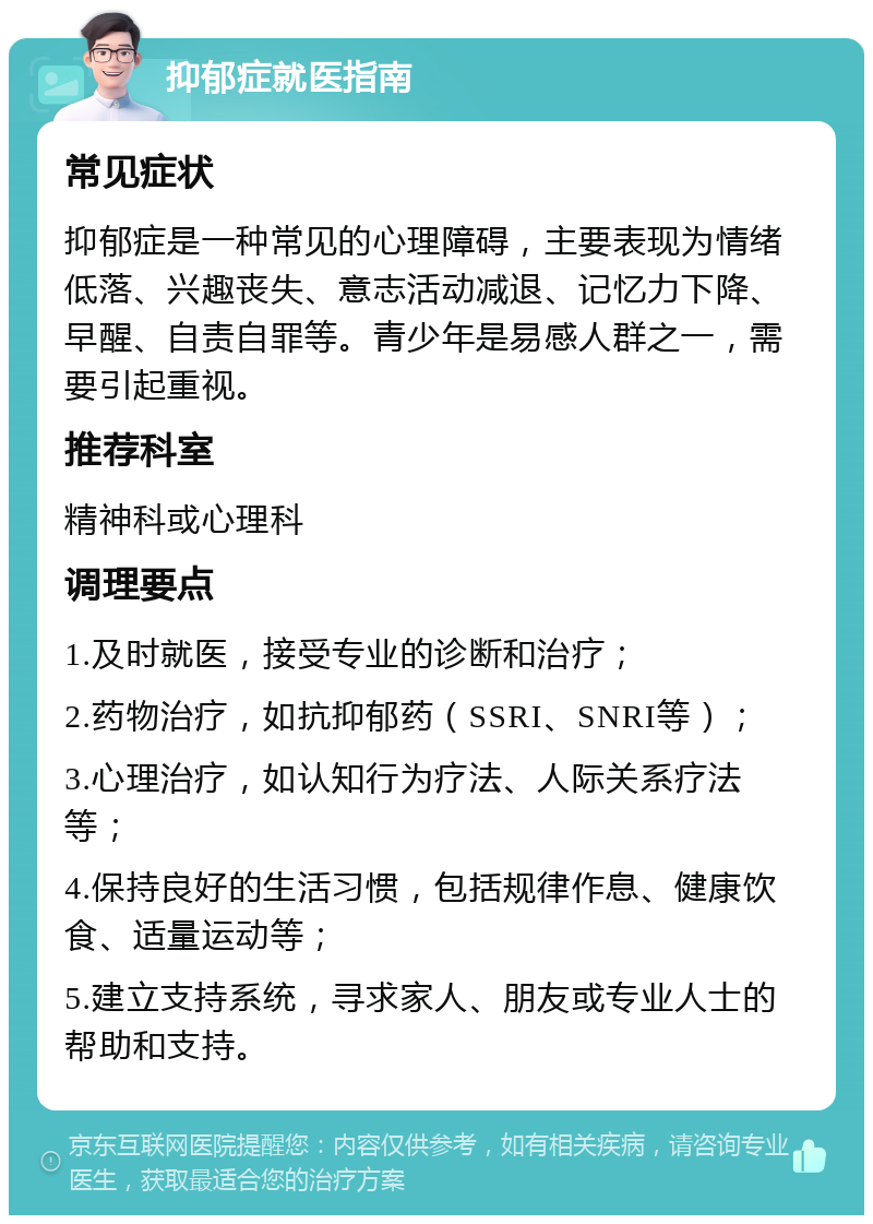 抑郁症就医指南 常见症状 抑郁症是一种常见的心理障碍，主要表现为情绪低落、兴趣丧失、意志活动减退、记忆力下降、早醒、自责自罪等。青少年是易感人群之一，需要引起重视。 推荐科室 精神科或心理科 调理要点 1.及时就医，接受专业的诊断和治疗； 2.药物治疗，如抗抑郁药（SSRI、SNRI等）； 3.心理治疗，如认知行为疗法、人际关系疗法等； 4.保持良好的生活习惯，包括规律作息、健康饮食、适量运动等； 5.建立支持系统，寻求家人、朋友或专业人士的帮助和支持。