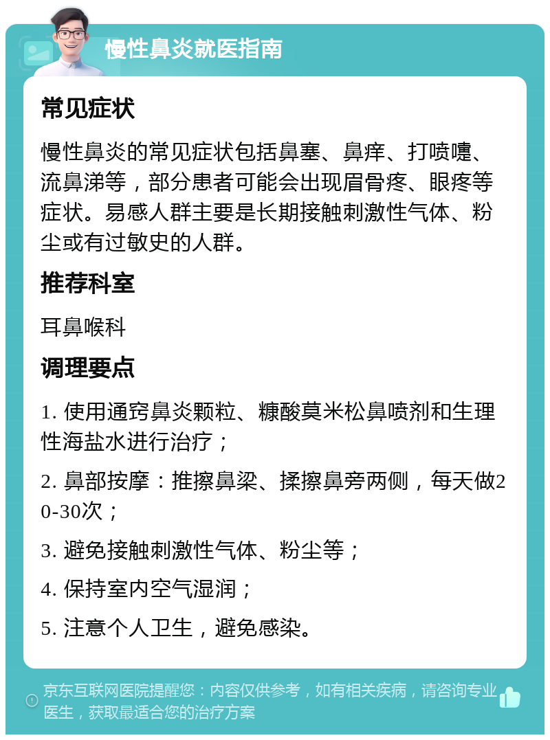 慢性鼻炎就医指南 常见症状 慢性鼻炎的常见症状包括鼻塞、鼻痒、打喷嚏、流鼻涕等，部分患者可能会出现眉骨疼、眼疼等症状。易感人群主要是长期接触刺激性气体、粉尘或有过敏史的人群。 推荐科室 耳鼻喉科 调理要点 1. 使用通窍鼻炎颗粒、糠酸莫米松鼻喷剂和生理性海盐水进行治疗； 2. 鼻部按摩：推擦鼻梁、揉擦鼻旁两侧，每天做20-30次； 3. 避免接触刺激性气体、粉尘等； 4. 保持室内空气湿润； 5. 注意个人卫生，避免感染。