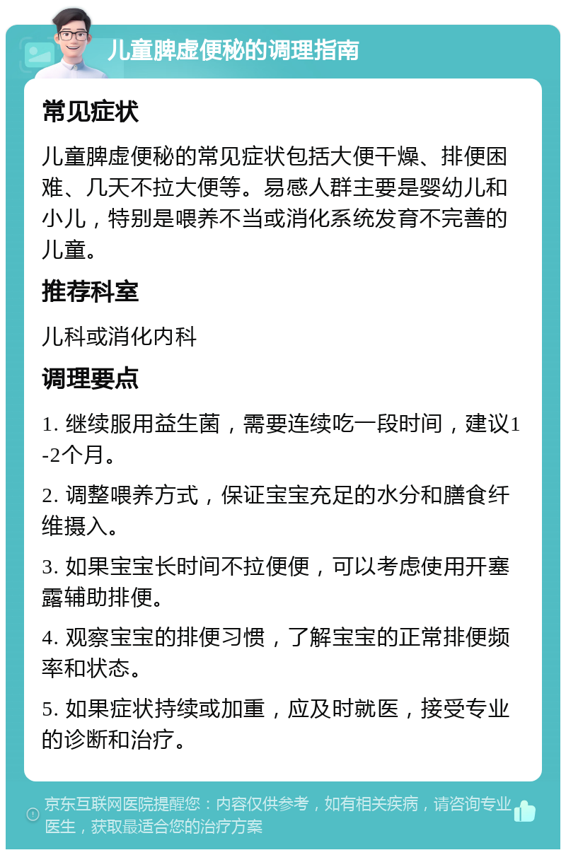 儿童脾虚便秘的调理指南 常见症状 儿童脾虚便秘的常见症状包括大便干燥、排便困难、几天不拉大便等。易感人群主要是婴幼儿和小儿，特别是喂养不当或消化系统发育不完善的儿童。 推荐科室 儿科或消化内科 调理要点 1. 继续服用益生菌，需要连续吃一段时间，建议1-2个月。 2. 调整喂养方式，保证宝宝充足的水分和膳食纤维摄入。 3. 如果宝宝长时间不拉便便，可以考虑使用开塞露辅助排便。 4. 观察宝宝的排便习惯，了解宝宝的正常排便频率和状态。 5. 如果症状持续或加重，应及时就医，接受专业的诊断和治疗。