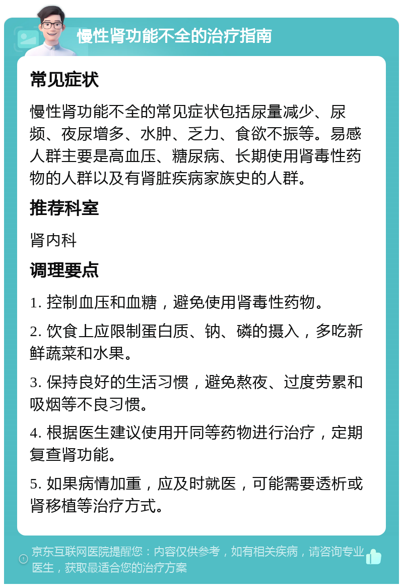 慢性肾功能不全的治疗指南 常见症状 慢性肾功能不全的常见症状包括尿量减少、尿频、夜尿增多、水肿、乏力、食欲不振等。易感人群主要是高血压、糖尿病、长期使用肾毒性药物的人群以及有肾脏疾病家族史的人群。 推荐科室 肾内科 调理要点 1. 控制血压和血糖，避免使用肾毒性药物。 2. 饮食上应限制蛋白质、钠、磷的摄入，多吃新鲜蔬菜和水果。 3. 保持良好的生活习惯，避免熬夜、过度劳累和吸烟等不良习惯。 4. 根据医生建议使用开同等药物进行治疗，定期复查肾功能。 5. 如果病情加重，应及时就医，可能需要透析或肾移植等治疗方式。