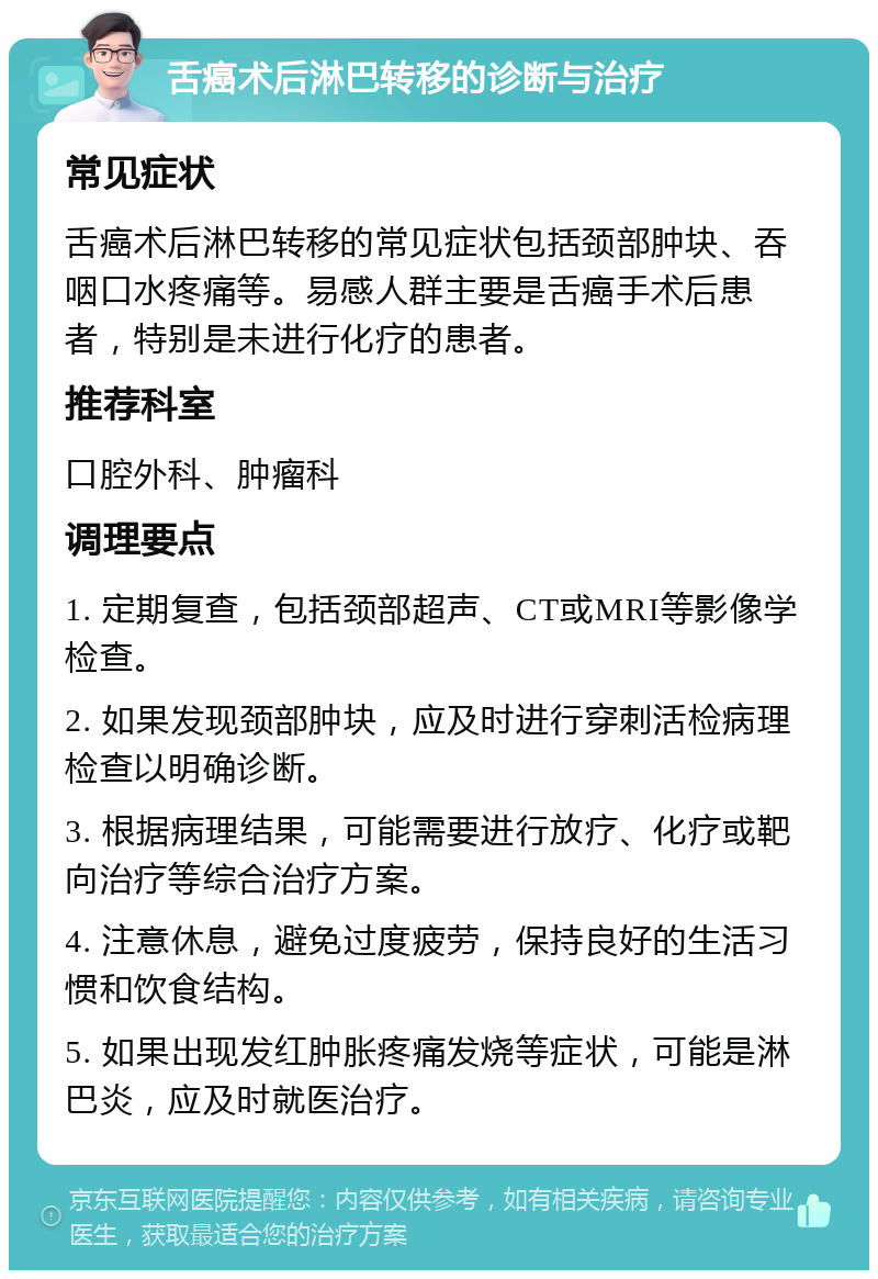 舌癌术后淋巴转移的诊断与治疗 常见症状 舌癌术后淋巴转移的常见症状包括颈部肿块、吞咽口水疼痛等。易感人群主要是舌癌手术后患者，特别是未进行化疗的患者。 推荐科室 口腔外科、肿瘤科 调理要点 1. 定期复查，包括颈部超声、CT或MRI等影像学检查。 2. 如果发现颈部肿块，应及时进行穿刺活检病理检查以明确诊断。 3. 根据病理结果，可能需要进行放疗、化疗或靶向治疗等综合治疗方案。 4. 注意休息，避免过度疲劳，保持良好的生活习惯和饮食结构。 5. 如果出现发红肿胀疼痛发烧等症状，可能是淋巴炎，应及时就医治疗。