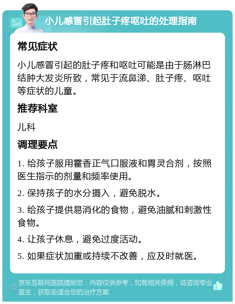 小儿感冒引起肚子疼呕吐的处理指南 常见症状 小儿感冒引起的肚子疼和呕吐可能是由于肠淋巴结肿大发炎所致，常见于流鼻涕、肚子疼、呕吐等症状的儿童。 推荐科室 儿科 调理要点 1. 给孩子服用霍香正气口服液和胃灵合剂，按照医生指示的剂量和频率使用。 2. 保持孩子的水分摄入，避免脱水。 3. 给孩子提供易消化的食物，避免油腻和刺激性食物。 4. 让孩子休息，避免过度活动。 5. 如果症状加重或持续不改善，应及时就医。