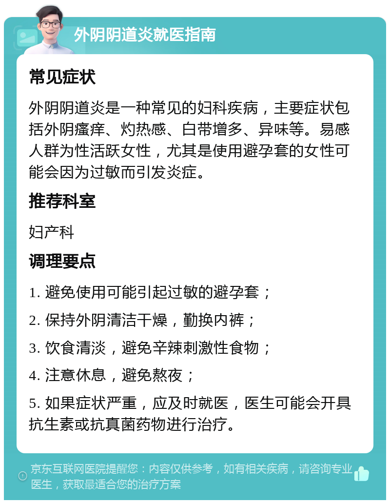 外阴阴道炎就医指南 常见症状 外阴阴道炎是一种常见的妇科疾病，主要症状包括外阴瘙痒、灼热感、白带增多、异味等。易感人群为性活跃女性，尤其是使用避孕套的女性可能会因为过敏而引发炎症。 推荐科室 妇产科 调理要点 1. 避免使用可能引起过敏的避孕套； 2. 保持外阴清洁干燥，勤换内裤； 3. 饮食清淡，避免辛辣刺激性食物； 4. 注意休息，避免熬夜； 5. 如果症状严重，应及时就医，医生可能会开具抗生素或抗真菌药物进行治疗。