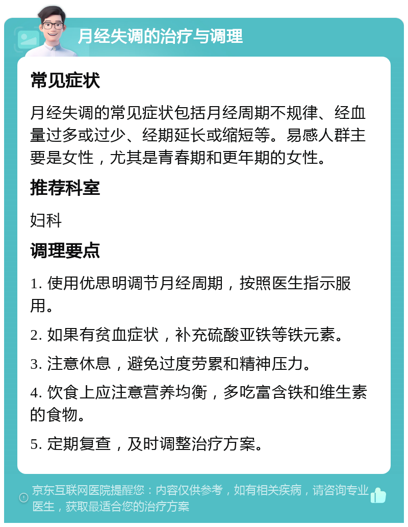 月经失调的治疗与调理 常见症状 月经失调的常见症状包括月经周期不规律、经血量过多或过少、经期延长或缩短等。易感人群主要是女性，尤其是青春期和更年期的女性。 推荐科室 妇科 调理要点 1. 使用优思明调节月经周期，按照医生指示服用。 2. 如果有贫血症状，补充硫酸亚铁等铁元素。 3. 注意休息，避免过度劳累和精神压力。 4. 饮食上应注意营养均衡，多吃富含铁和维生素的食物。 5. 定期复查，及时调整治疗方案。