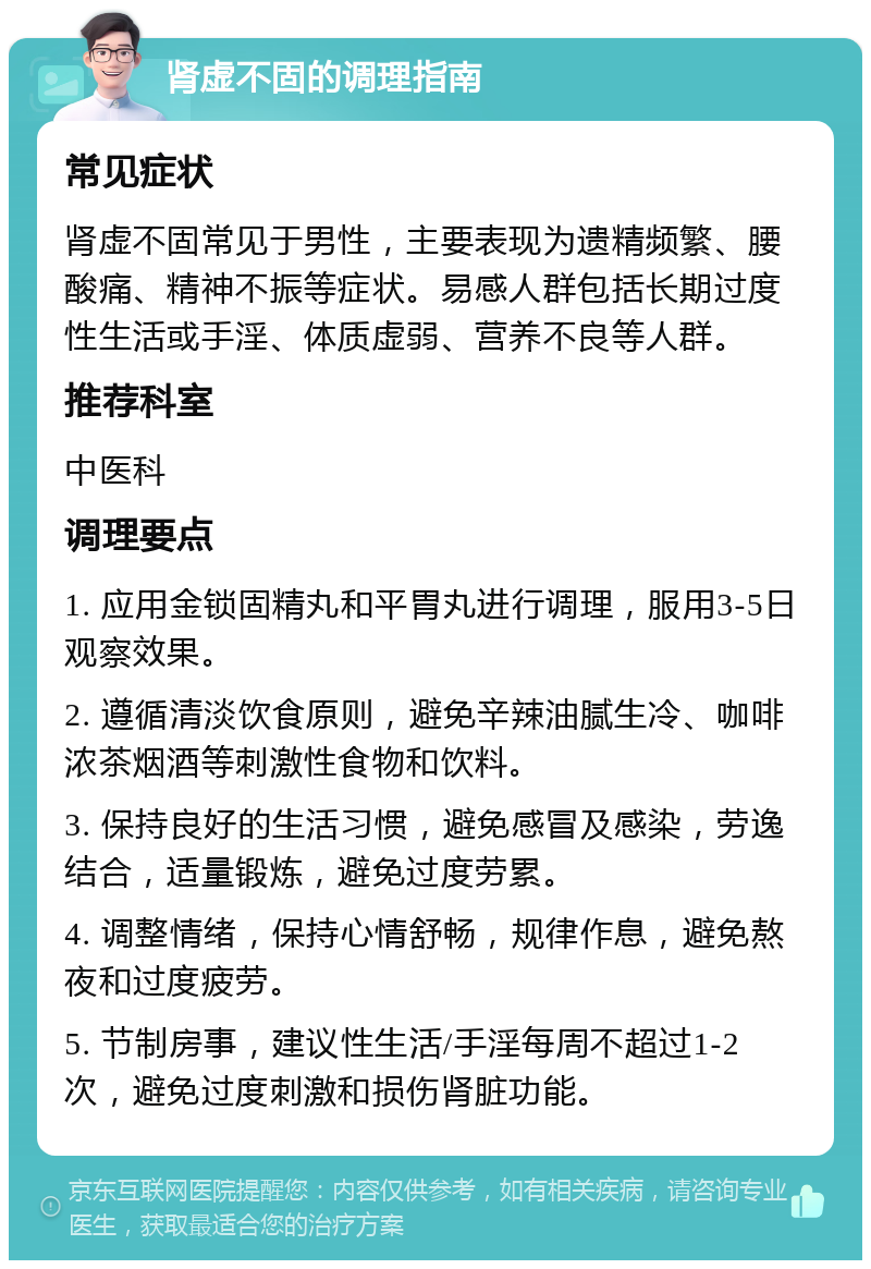 肾虚不固的调理指南 常见症状 肾虚不固常见于男性，主要表现为遗精频繁、腰酸痛、精神不振等症状。易感人群包括长期过度性生活或手淫、体质虚弱、营养不良等人群。 推荐科室 中医科 调理要点 1. 应用金锁固精丸和平胃丸进行调理，服用3-5日观察效果。 2. 遵循清淡饮食原则，避免辛辣油腻生冷、咖啡浓茶烟酒等刺激性食物和饮料。 3. 保持良好的生活习惯，避免感冒及感染，劳逸结合，适量锻炼，避免过度劳累。 4. 调整情绪，保持心情舒畅，规律作息，避免熬夜和过度疲劳。 5. 节制房事，建议性生活/手淫每周不超过1-2次，避免过度刺激和损伤肾脏功能。