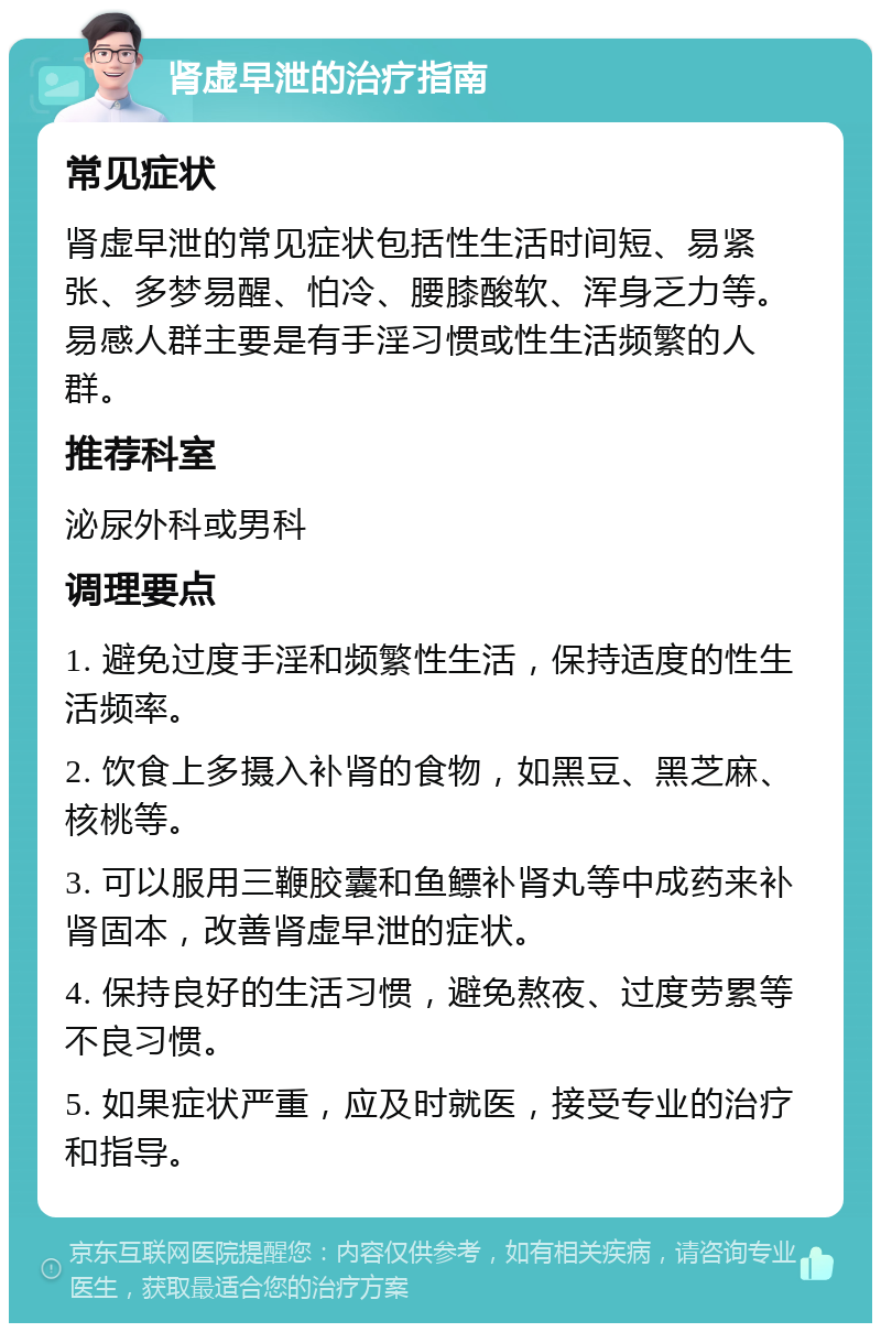 肾虚早泄的治疗指南 常见症状 肾虚早泄的常见症状包括性生活时间短、易紧张、多梦易醒、怕冷、腰膝酸软、浑身乏力等。易感人群主要是有手淫习惯或性生活频繁的人群。 推荐科室 泌尿外科或男科 调理要点 1. 避免过度手淫和频繁性生活，保持适度的性生活频率。 2. 饮食上多摄入补肾的食物，如黑豆、黑芝麻、核桃等。 3. 可以服用三鞭胶囊和鱼鳔补肾丸等中成药来补肾固本，改善肾虚早泄的症状。 4. 保持良好的生活习惯，避免熬夜、过度劳累等不良习惯。 5. 如果症状严重，应及时就医，接受专业的治疗和指导。