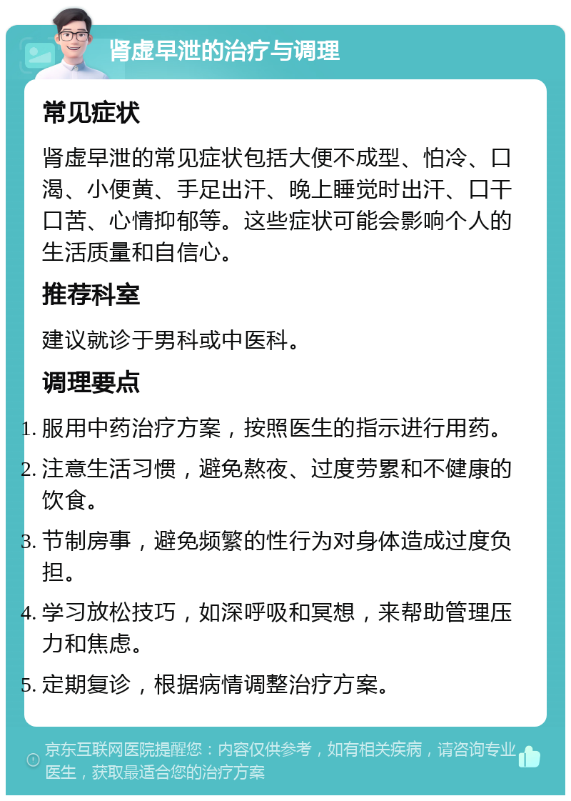 肾虚早泄的治疗与调理 常见症状 肾虚早泄的常见症状包括大便不成型、怕冷、口渴、小便黄、手足出汗、晚上睡觉时出汗、口干口苦、心情抑郁等。这些症状可能会影响个人的生活质量和自信心。 推荐科室 建议就诊于男科或中医科。 调理要点 服用中药治疗方案，按照医生的指示进行用药。 注意生活习惯，避免熬夜、过度劳累和不健康的饮食。 节制房事，避免频繁的性行为对身体造成过度负担。 学习放松技巧，如深呼吸和冥想，来帮助管理压力和焦虑。 定期复诊，根据病情调整治疗方案。