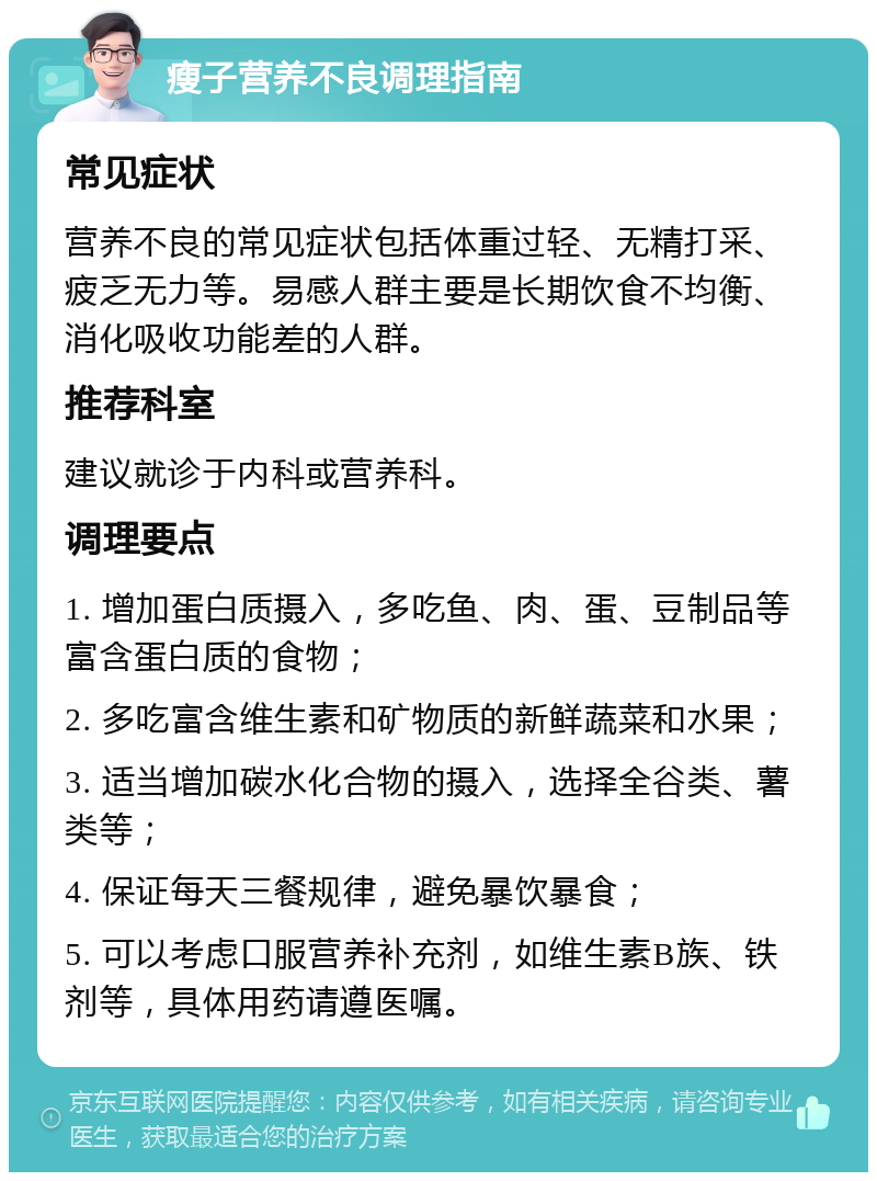 瘦子营养不良调理指南 常见症状 营养不良的常见症状包括体重过轻、无精打采、疲乏无力等。易感人群主要是长期饮食不均衡、消化吸收功能差的人群。 推荐科室 建议就诊于内科或营养科。 调理要点 1. 增加蛋白质摄入，多吃鱼、肉、蛋、豆制品等富含蛋白质的食物； 2. 多吃富含维生素和矿物质的新鲜蔬菜和水果； 3. 适当增加碳水化合物的摄入，选择全谷类、薯类等； 4. 保证每天三餐规律，避免暴饮暴食； 5. 可以考虑口服营养补充剂，如维生素B族、铁剂等，具体用药请遵医嘱。