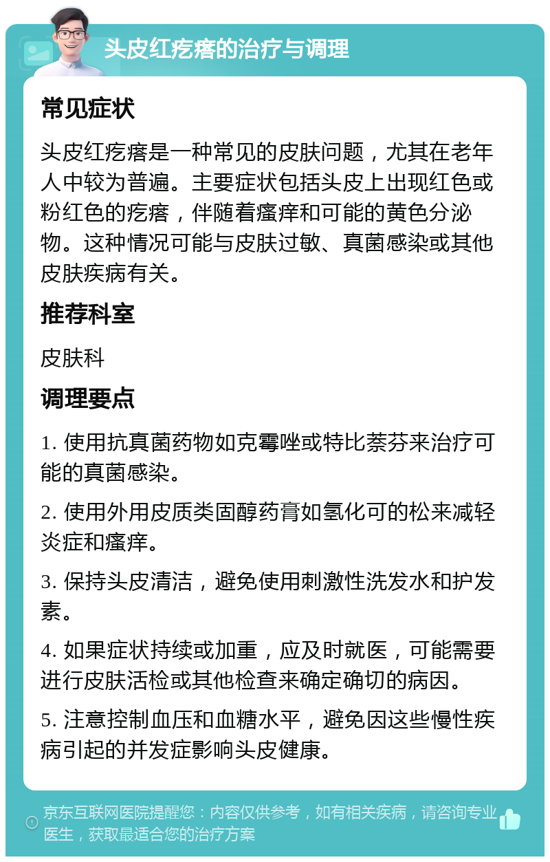 头皮红疙瘩的治疗与调理 常见症状 头皮红疙瘩是一种常见的皮肤问题，尤其在老年人中较为普遍。主要症状包括头皮上出现红色或粉红色的疙瘩，伴随着瘙痒和可能的黄色分泌物。这种情况可能与皮肤过敏、真菌感染或其他皮肤疾病有关。 推荐科室 皮肤科 调理要点 1. 使用抗真菌药物如克霉唑或特比萘芬来治疗可能的真菌感染。 2. 使用外用皮质类固醇药膏如氢化可的松来减轻炎症和瘙痒。 3. 保持头皮清洁，避免使用刺激性洗发水和护发素。 4. 如果症状持续或加重，应及时就医，可能需要进行皮肤活检或其他检查来确定确切的病因。 5. 注意控制血压和血糖水平，避免因这些慢性疾病引起的并发症影响头皮健康。