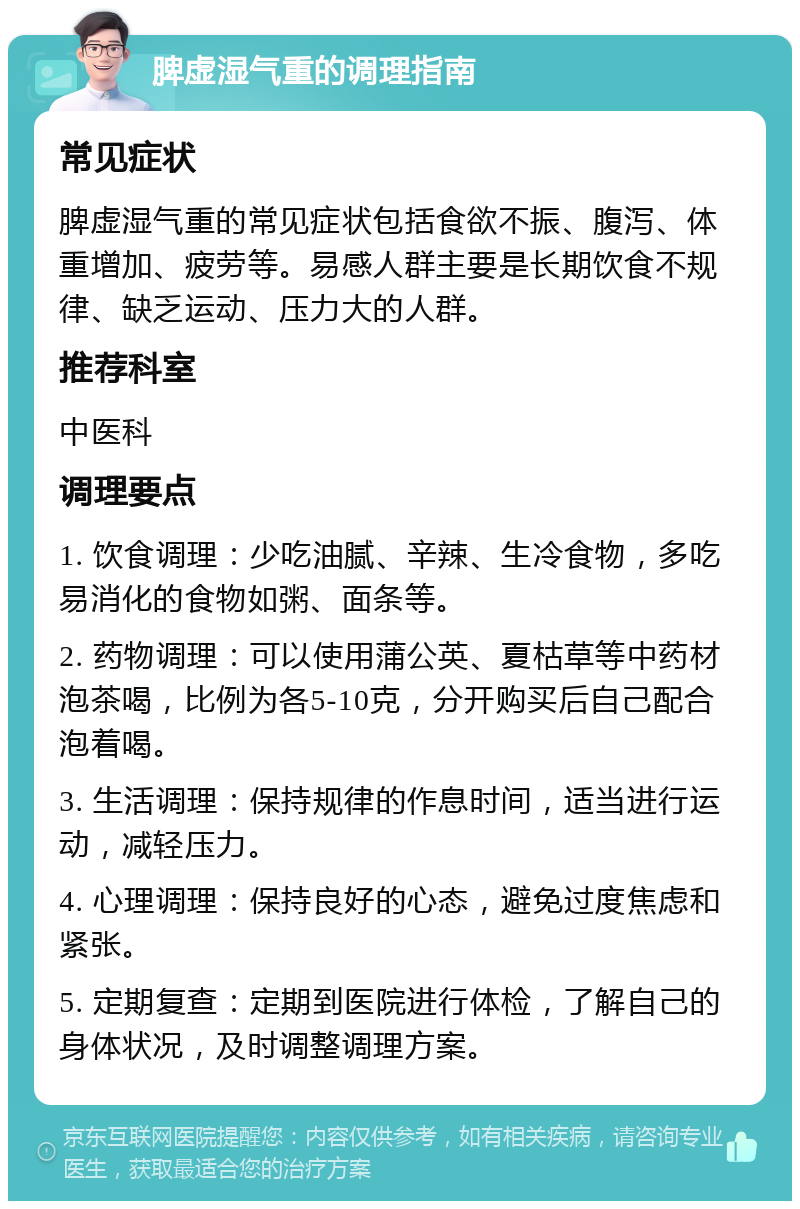 脾虚湿气重的调理指南 常见症状 脾虚湿气重的常见症状包括食欲不振、腹泻、体重增加、疲劳等。易感人群主要是长期饮食不规律、缺乏运动、压力大的人群。 推荐科室 中医科 调理要点 1. 饮食调理：少吃油腻、辛辣、生冷食物，多吃易消化的食物如粥、面条等。 2. 药物调理：可以使用蒲公英、夏枯草等中药材泡茶喝，比例为各5-10克，分开购买后自己配合泡着喝。 3. 生活调理：保持规律的作息时间，适当进行运动，减轻压力。 4. 心理调理：保持良好的心态，避免过度焦虑和紧张。 5. 定期复查：定期到医院进行体检，了解自己的身体状况，及时调整调理方案。