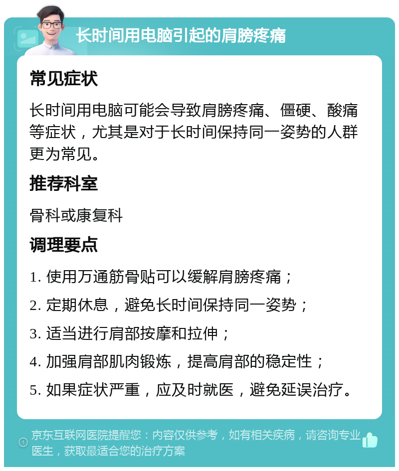 长时间用电脑引起的肩膀疼痛 常见症状 长时间用电脑可能会导致肩膀疼痛、僵硬、酸痛等症状，尤其是对于长时间保持同一姿势的人群更为常见。 推荐科室 骨科或康复科 调理要点 1. 使用万通筋骨贴可以缓解肩膀疼痛； 2. 定期休息，避免长时间保持同一姿势； 3. 适当进行肩部按摩和拉伸； 4. 加强肩部肌肉锻炼，提高肩部的稳定性； 5. 如果症状严重，应及时就医，避免延误治疗。