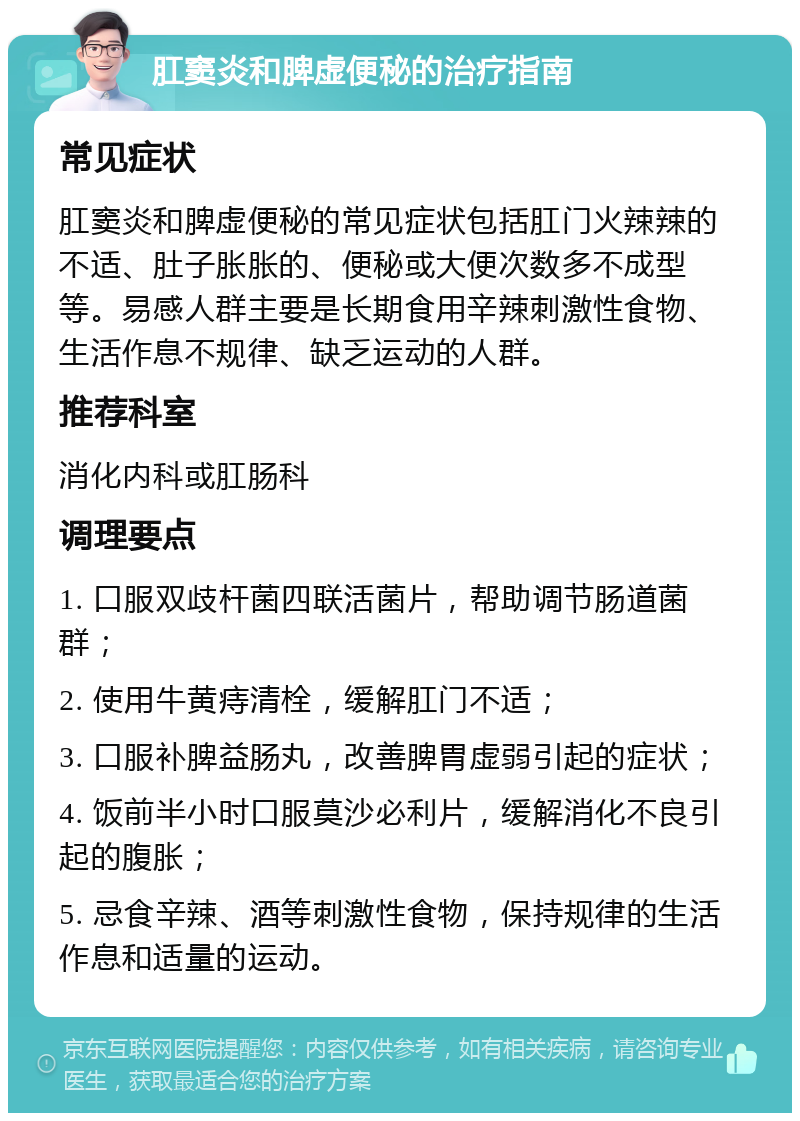 肛窦炎和脾虚便秘的治疗指南 常见症状 肛窦炎和脾虚便秘的常见症状包括肛门火辣辣的不适、肚子胀胀的、便秘或大便次数多不成型等。易感人群主要是长期食用辛辣刺激性食物、生活作息不规律、缺乏运动的人群。 推荐科室 消化内科或肛肠科 调理要点 1. 口服双歧杆菌四联活菌片，帮助调节肠道菌群； 2. 使用牛黄痔清栓，缓解肛门不适； 3. 口服补脾益肠丸，改善脾胃虚弱引起的症状； 4. 饭前半小时口服莫沙必利片，缓解消化不良引起的腹胀； 5. 忌食辛辣、酒等刺激性食物，保持规律的生活作息和适量的运动。