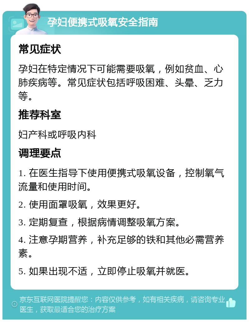 孕妇便携式吸氧安全指南 常见症状 孕妇在特定情况下可能需要吸氧，例如贫血、心肺疾病等。常见症状包括呼吸困难、头晕、乏力等。 推荐科室 妇产科或呼吸内科 调理要点 1. 在医生指导下使用便携式吸氧设备，控制氧气流量和使用时间。 2. 使用面罩吸氧，效果更好。 3. 定期复查，根据病情调整吸氧方案。 4. 注意孕期营养，补充足够的铁和其他必需营养素。 5. 如果出现不适，立即停止吸氧并就医。