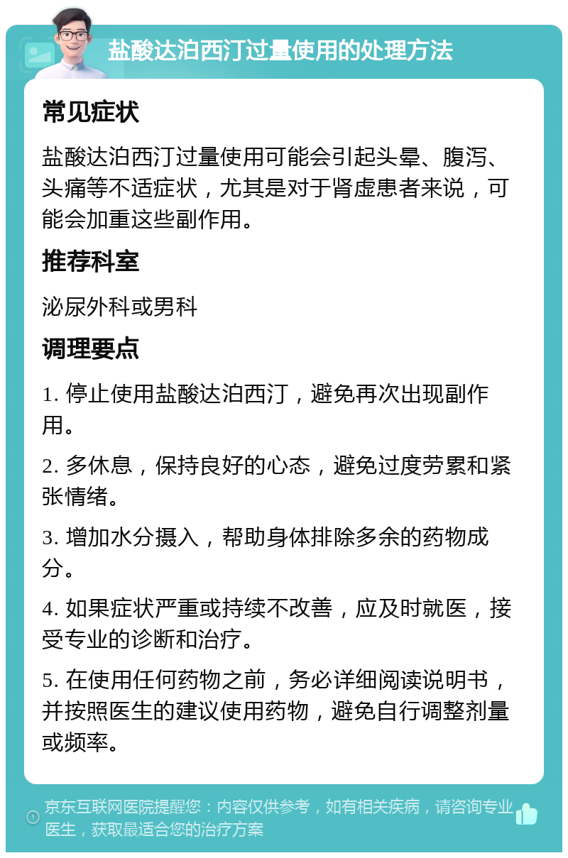 盐酸达泊西汀过量使用的处理方法 常见症状 盐酸达泊西汀过量使用可能会引起头晕、腹泻、头痛等不适症状，尤其是对于肾虚患者来说，可能会加重这些副作用。 推荐科室 泌尿外科或男科 调理要点 1. 停止使用盐酸达泊西汀，避免再次出现副作用。 2. 多休息，保持良好的心态，避免过度劳累和紧张情绪。 3. 增加水分摄入，帮助身体排除多余的药物成分。 4. 如果症状严重或持续不改善，应及时就医，接受专业的诊断和治疗。 5. 在使用任何药物之前，务必详细阅读说明书，并按照医生的建议使用药物，避免自行调整剂量或频率。