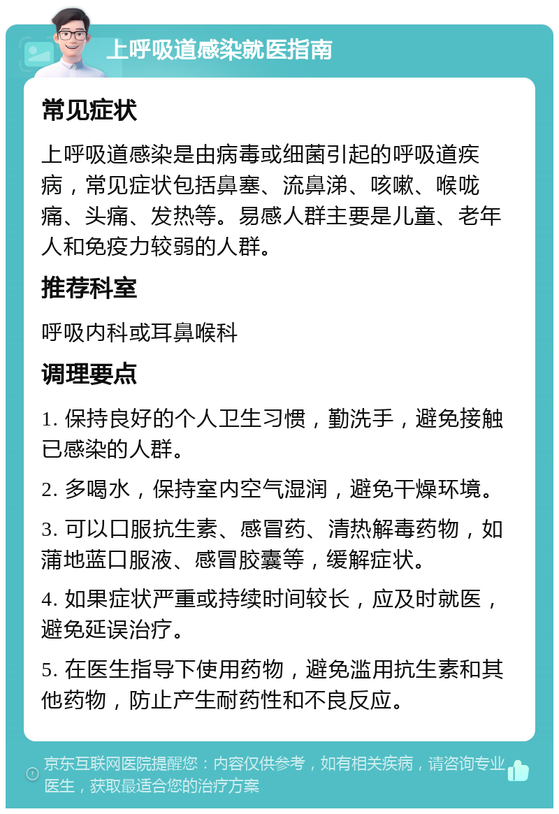 上呼吸道感染就医指南 常见症状 上呼吸道感染是由病毒或细菌引起的呼吸道疾病，常见症状包括鼻塞、流鼻涕、咳嗽、喉咙痛、头痛、发热等。易感人群主要是儿童、老年人和免疫力较弱的人群。 推荐科室 呼吸内科或耳鼻喉科 调理要点 1. 保持良好的个人卫生习惯，勤洗手，避免接触已感染的人群。 2. 多喝水，保持室内空气湿润，避免干燥环境。 3. 可以口服抗生素、感冒药、清热解毒药物，如蒲地蓝口服液、感冒胶囊等，缓解症状。 4. 如果症状严重或持续时间较长，应及时就医，避免延误治疗。 5. 在医生指导下使用药物，避免滥用抗生素和其他药物，防止产生耐药性和不良反应。