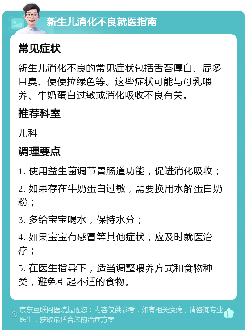 新生儿消化不良就医指南 常见症状 新生儿消化不良的常见症状包括舌苔厚白、屁多且臭、便便拉绿色等。这些症状可能与母乳喂养、牛奶蛋白过敏或消化吸收不良有关。 推荐科室 儿科 调理要点 1. 使用益生菌调节胃肠道功能，促进消化吸收； 2. 如果存在牛奶蛋白过敏，需要换用水解蛋白奶粉； 3. 多给宝宝喝水，保持水分； 4. 如果宝宝有感冒等其他症状，应及时就医治疗； 5. 在医生指导下，适当调整喂养方式和食物种类，避免引起不适的食物。