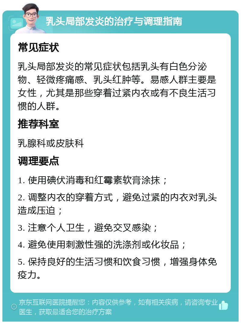 乳头局部发炎的治疗与调理指南 常见症状 乳头局部发炎的常见症状包括乳头有白色分泌物、轻微疼痛感、乳头红肿等。易感人群主要是女性，尤其是那些穿着过紧内衣或有不良生活习惯的人群。 推荐科室 乳腺科或皮肤科 调理要点 1. 使用碘伏消毒和红霉素软膏涂抹； 2. 调整内衣的穿着方式，避免过紧的内衣对乳头造成压迫； 3. 注意个人卫生，避免交叉感染； 4. 避免使用刺激性强的洗涤剂或化妆品； 5. 保持良好的生活习惯和饮食习惯，增强身体免疫力。