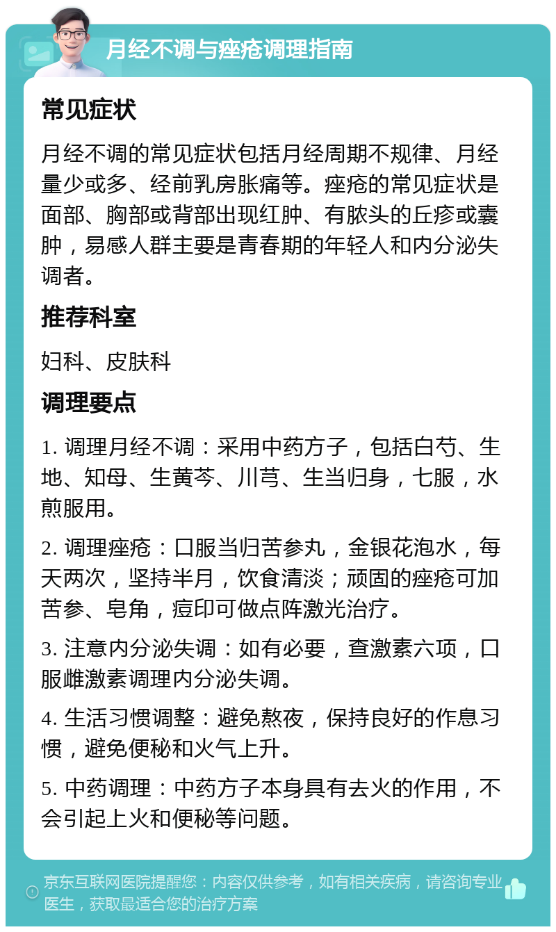 月经不调与痤疮调理指南 常见症状 月经不调的常见症状包括月经周期不规律、月经量少或多、经前乳房胀痛等。痤疮的常见症状是面部、胸部或背部出现红肿、有脓头的丘疹或囊肿，易感人群主要是青春期的年轻人和内分泌失调者。 推荐科室 妇科、皮肤科 调理要点 1. 调理月经不调：采用中药方子，包括白芍、生地、知母、生黄芩、川芎、生当归身，七服，水煎服用。 2. 调理痤疮：口服当归苦参丸，金银花泡水，每天两次，坚持半月，饮食清淡；顽固的痤疮可加苦参、皂角，痘印可做点阵激光治疗。 3. 注意内分泌失调：如有必要，查激素六项，口服雌激素调理内分泌失调。 4. 生活习惯调整：避免熬夜，保持良好的作息习惯，避免便秘和火气上升。 5. 中药调理：中药方子本身具有去火的作用，不会引起上火和便秘等问题。