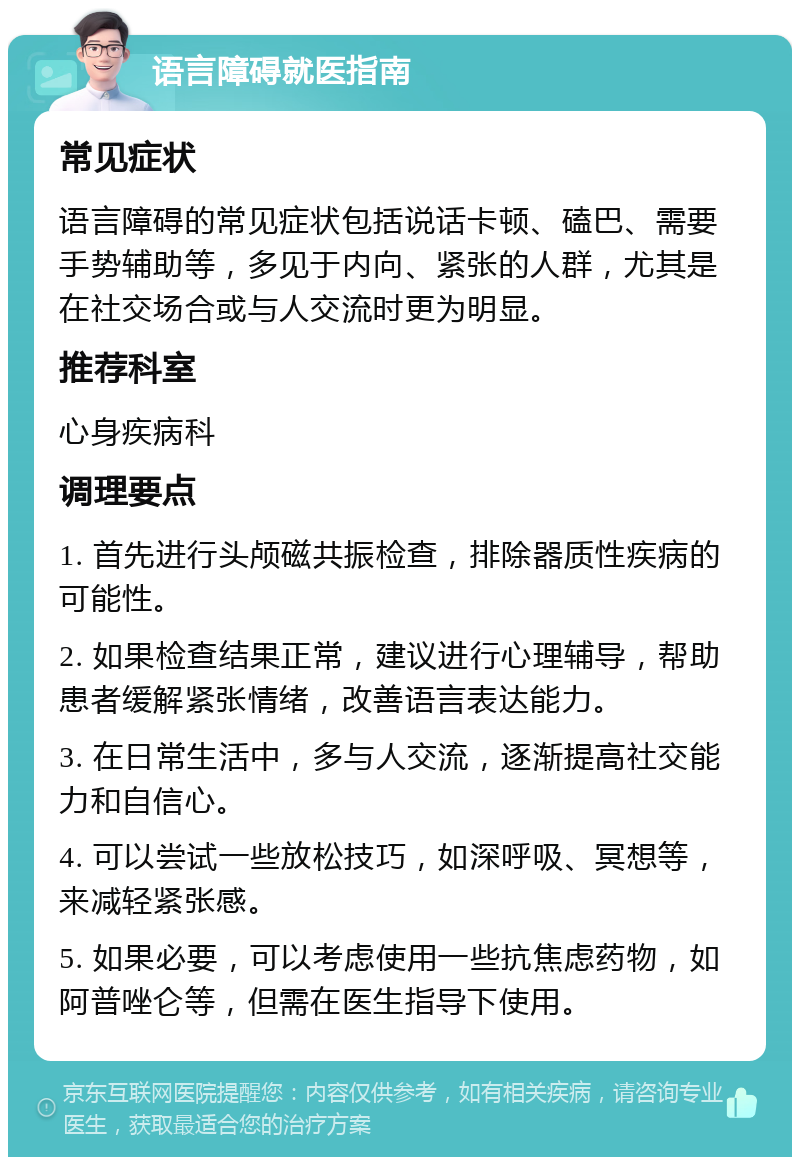 语言障碍就医指南 常见症状 语言障碍的常见症状包括说话卡顿、磕巴、需要手势辅助等，多见于内向、紧张的人群，尤其是在社交场合或与人交流时更为明显。 推荐科室 心身疾病科 调理要点 1. 首先进行头颅磁共振检查，排除器质性疾病的可能性。 2. 如果检查结果正常，建议进行心理辅导，帮助患者缓解紧张情绪，改善语言表达能力。 3. 在日常生活中，多与人交流，逐渐提高社交能力和自信心。 4. 可以尝试一些放松技巧，如深呼吸、冥想等，来减轻紧张感。 5. 如果必要，可以考虑使用一些抗焦虑药物，如阿普唑仑等，但需在医生指导下使用。