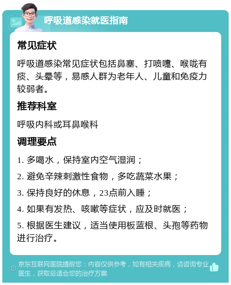 呼吸道感染就医指南 常见症状 呼吸道感染常见症状包括鼻塞、打喷嚏、喉咙有痰、头晕等，易感人群为老年人、儿童和免疫力较弱者。 推荐科室 呼吸内科或耳鼻喉科 调理要点 1. 多喝水，保持室内空气湿润； 2. 避免辛辣刺激性食物，多吃蔬菜水果； 3. 保持良好的休息，23点前入睡； 4. 如果有发热、咳嗽等症状，应及时就医； 5. 根据医生建议，适当使用板蓝根、头孢等药物进行治疗。