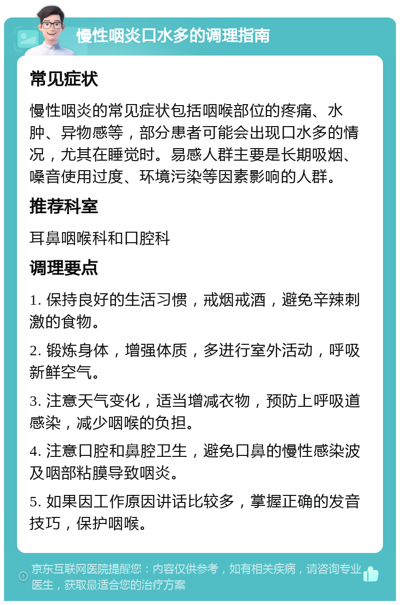 慢性咽炎口水多的调理指南 常见症状 慢性咽炎的常见症状包括咽喉部位的疼痛、水肿、异物感等，部分患者可能会出现口水多的情况，尤其在睡觉时。易感人群主要是长期吸烟、嗓音使用过度、环境污染等因素影响的人群。 推荐科室 耳鼻咽喉科和口腔科 调理要点 1. 保持良好的生活习惯，戒烟戒酒，避免辛辣刺激的食物。 2. 锻炼身体，增强体质，多进行室外活动，呼吸新鲜空气。 3. 注意天气变化，适当增减衣物，预防上呼吸道感染，减少咽喉的负担。 4. 注意口腔和鼻腔卫生，避免口鼻的慢性感染波及咽部粘膜导致咽炎。 5. 如果因工作原因讲话比较多，掌握正确的发音技巧，保护咽喉。