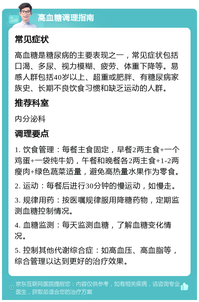 高血糖调理指南 常见症状 高血糖是糖尿病的主要表现之一，常见症状包括口渴、多尿、视力模糊、疲劳、体重下降等。易感人群包括40岁以上、超重或肥胖、有糖尿病家族史、长期不良饮食习惯和缺乏运动的人群。 推荐科室 内分泌科 调理要点 1. 饮食管理：每餐主食固定，早餐2两主食+一个鸡蛋+一袋纯牛奶，午餐和晚餐各2两主食+1-2两瘦肉+绿色蔬菜适量，避免高热量水果作为零食。 2. 运动：每餐后进行30分钟的慢运动，如慢走。 3. 规律用药：按医嘱规律服用降糖药物，定期监测血糖控制情况。 4. 血糖监测：每天监测血糖，了解血糖变化情况。 5. 控制其他代谢综合症：如高血压、高血脂等，综合管理以达到更好的治疗效果。