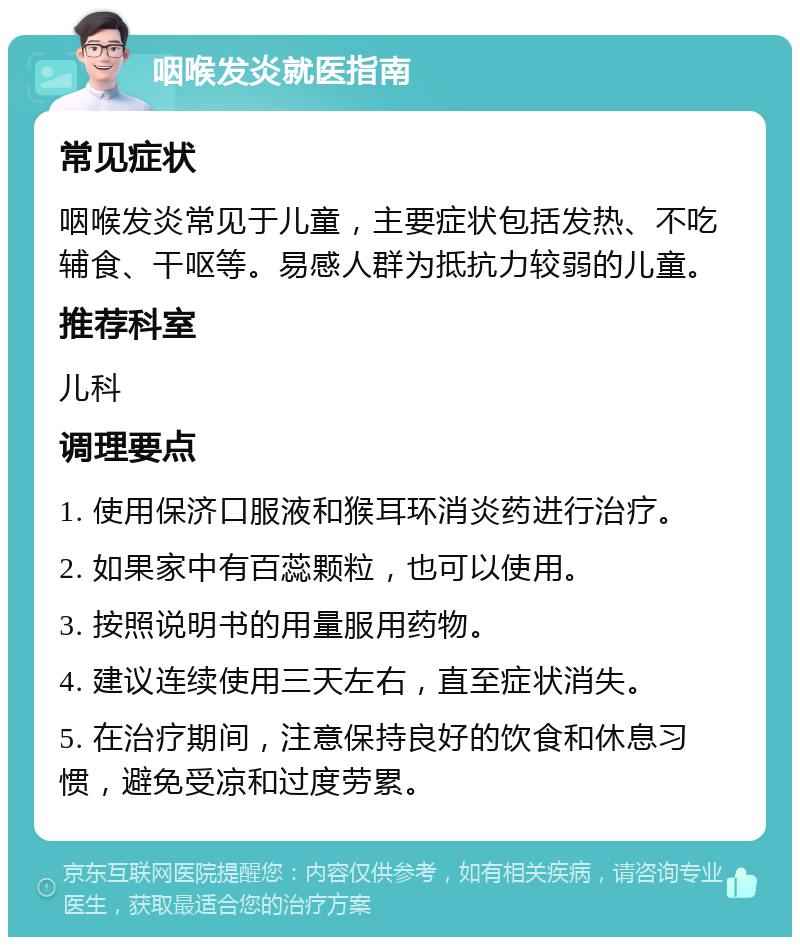 咽喉发炎就医指南 常见症状 咽喉发炎常见于儿童，主要症状包括发热、不吃辅食、干呕等。易感人群为抵抗力较弱的儿童。 推荐科室 儿科 调理要点 1. 使用保济口服液和猴耳环消炎药进行治疗。 2. 如果家中有百蕊颗粒，也可以使用。 3. 按照说明书的用量服用药物。 4. 建议连续使用三天左右，直至症状消失。 5. 在治疗期间，注意保持良好的饮食和休息习惯，避免受凉和过度劳累。