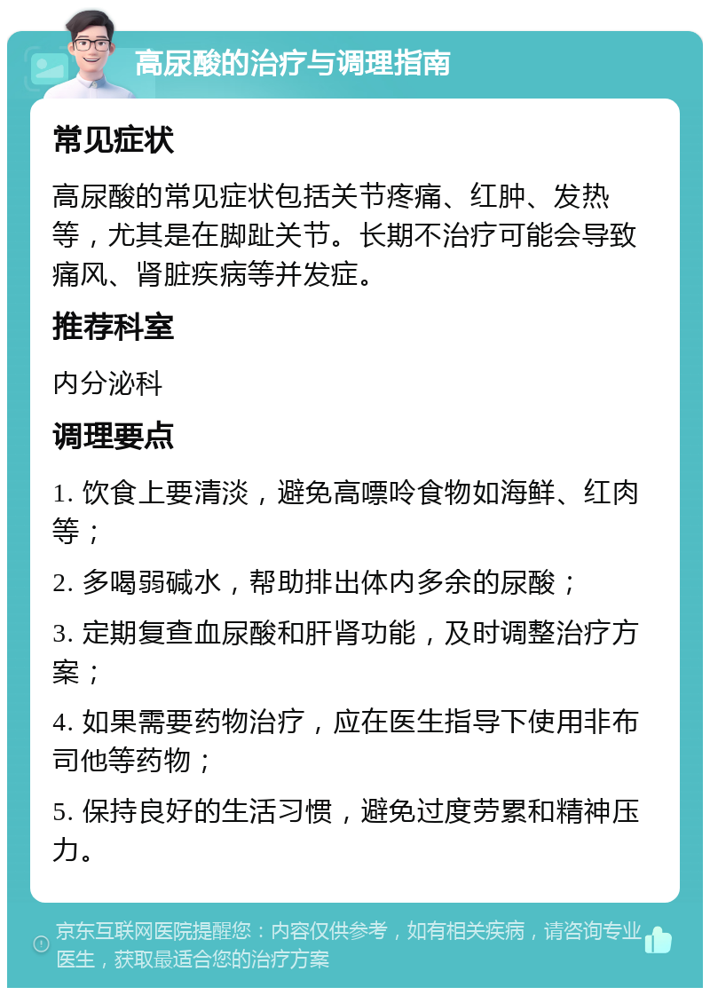 高尿酸的治疗与调理指南 常见症状 高尿酸的常见症状包括关节疼痛、红肿、发热等，尤其是在脚趾关节。长期不治疗可能会导致痛风、肾脏疾病等并发症。 推荐科室 内分泌科 调理要点 1. 饮食上要清淡，避免高嘌呤食物如海鲜、红肉等； 2. 多喝弱碱水，帮助排出体内多余的尿酸； 3. 定期复查血尿酸和肝肾功能，及时调整治疗方案； 4. 如果需要药物治疗，应在医生指导下使用非布司他等药物； 5. 保持良好的生活习惯，避免过度劳累和精神压力。