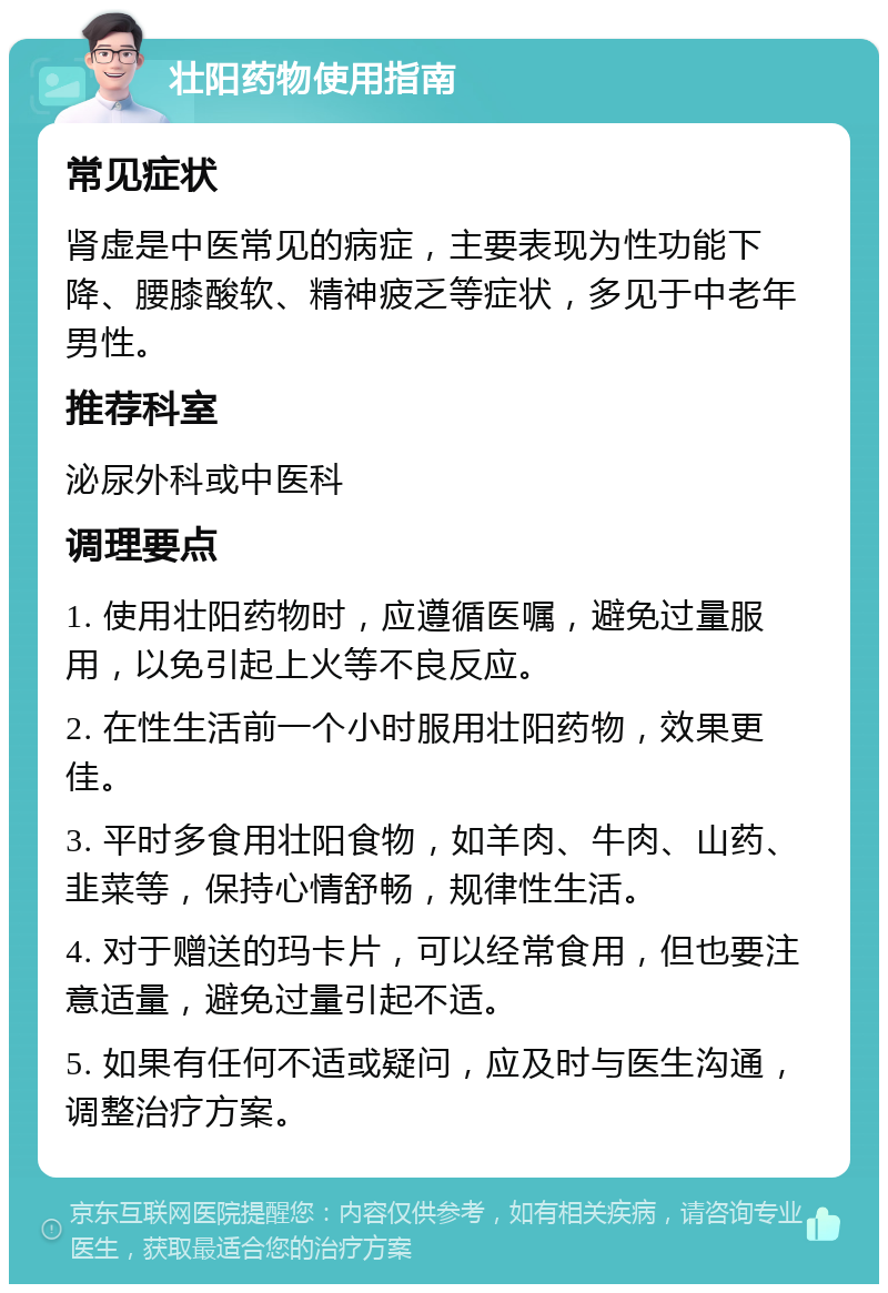 壮阳药物使用指南 常见症状 肾虚是中医常见的病症，主要表现为性功能下降、腰膝酸软、精神疲乏等症状，多见于中老年男性。 推荐科室 泌尿外科或中医科 调理要点 1. 使用壮阳药物时，应遵循医嘱，避免过量服用，以免引起上火等不良反应。 2. 在性生活前一个小时服用壮阳药物，效果更佳。 3. 平时多食用壮阳食物，如羊肉、牛肉、山药、韭菜等，保持心情舒畅，规律性生活。 4. 对于赠送的玛卡片，可以经常食用，但也要注意适量，避免过量引起不适。 5. 如果有任何不适或疑问，应及时与医生沟通，调整治疗方案。