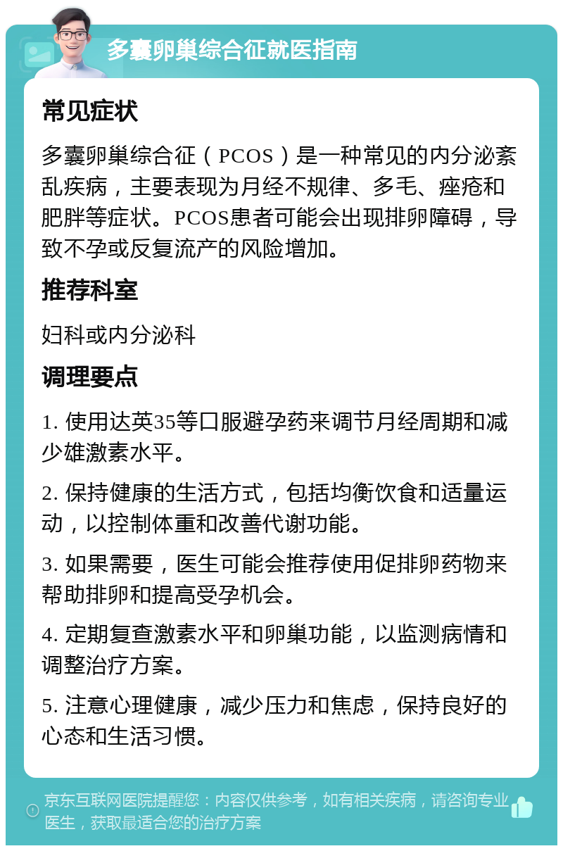 多囊卵巢综合征就医指南 常见症状 多囊卵巢综合征（PCOS）是一种常见的内分泌紊乱疾病，主要表现为月经不规律、多毛、痤疮和肥胖等症状。PCOS患者可能会出现排卵障碍，导致不孕或反复流产的风险增加。 推荐科室 妇科或内分泌科 调理要点 1. 使用达英35等口服避孕药来调节月经周期和减少雄激素水平。 2. 保持健康的生活方式，包括均衡饮食和适量运动，以控制体重和改善代谢功能。 3. 如果需要，医生可能会推荐使用促排卵药物来帮助排卵和提高受孕机会。 4. 定期复查激素水平和卵巢功能，以监测病情和调整治疗方案。 5. 注意心理健康，减少压力和焦虑，保持良好的心态和生活习惯。