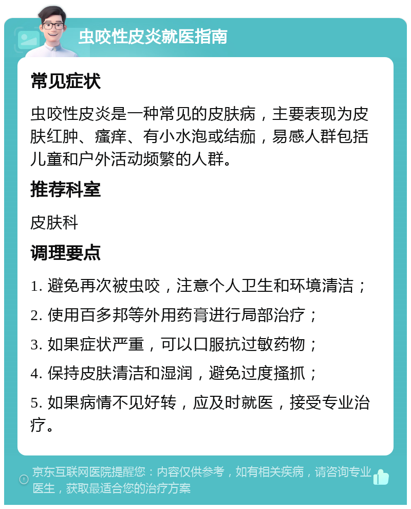 虫咬性皮炎就医指南 常见症状 虫咬性皮炎是一种常见的皮肤病，主要表现为皮肤红肿、瘙痒、有小水泡或结痂，易感人群包括儿童和户外活动频繁的人群。 推荐科室 皮肤科 调理要点 1. 避免再次被虫咬，注意个人卫生和环境清洁； 2. 使用百多邦等外用药膏进行局部治疗； 3. 如果症状严重，可以口服抗过敏药物； 4. 保持皮肤清洁和湿润，避免过度搔抓； 5. 如果病情不见好转，应及时就医，接受专业治疗。