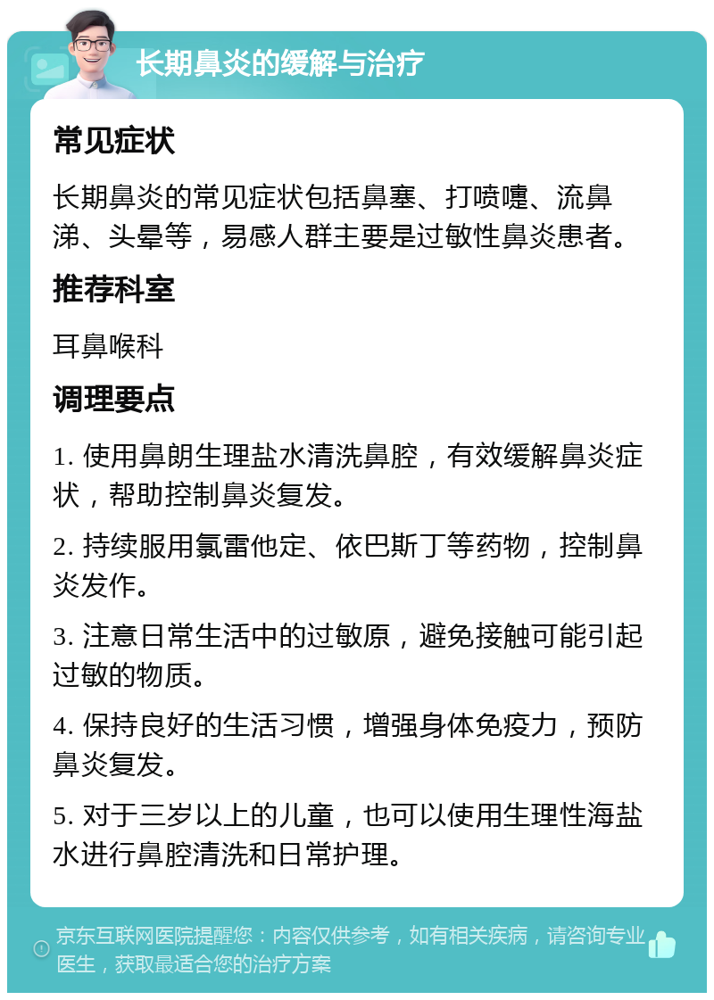 长期鼻炎的缓解与治疗 常见症状 长期鼻炎的常见症状包括鼻塞、打喷嚏、流鼻涕、头晕等，易感人群主要是过敏性鼻炎患者。 推荐科室 耳鼻喉科 调理要点 1. 使用鼻朗生理盐水清洗鼻腔，有效缓解鼻炎症状，帮助控制鼻炎复发。 2. 持续服用氯雷他定、依巴斯丁等药物，控制鼻炎发作。 3. 注意日常生活中的过敏原，避免接触可能引起过敏的物质。 4. 保持良好的生活习惯，增强身体免疫力，预防鼻炎复发。 5. 对于三岁以上的儿童，也可以使用生理性海盐水进行鼻腔清洗和日常护理。