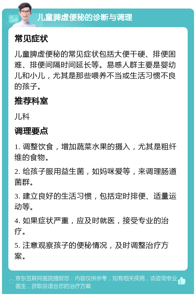 儿童脾虚便秘的诊断与调理 常见症状 儿童脾虚便秘的常见症状包括大便干硬、排便困难、排便间隔时间延长等。易感人群主要是婴幼儿和小儿，尤其是那些喂养不当或生活习惯不良的孩子。 推荐科室 儿科 调理要点 1. 调整饮食，增加蔬菜水果的摄入，尤其是粗纤维的食物。 2. 给孩子服用益生菌，如妈咪爱等，来调理肠道菌群。 3. 建立良好的生活习惯，包括定时排便、适量运动等。 4. 如果症状严重，应及时就医，接受专业的治疗。 5. 注意观察孩子的便秘情况，及时调整治疗方案。