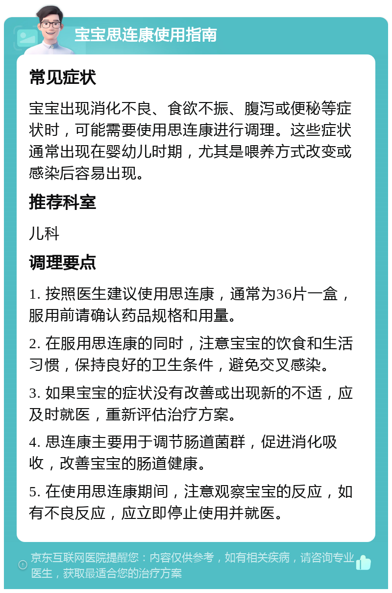 宝宝思连康使用指南 常见症状 宝宝出现消化不良、食欲不振、腹泻或便秘等症状时，可能需要使用思连康进行调理。这些症状通常出现在婴幼儿时期，尤其是喂养方式改变或感染后容易出现。 推荐科室 儿科 调理要点 1. 按照医生建议使用思连康，通常为36片一盒，服用前请确认药品规格和用量。 2. 在服用思连康的同时，注意宝宝的饮食和生活习惯，保持良好的卫生条件，避免交叉感染。 3. 如果宝宝的症状没有改善或出现新的不适，应及时就医，重新评估治疗方案。 4. 思连康主要用于调节肠道菌群，促进消化吸收，改善宝宝的肠道健康。 5. 在使用思连康期间，注意观察宝宝的反应，如有不良反应，应立即停止使用并就医。