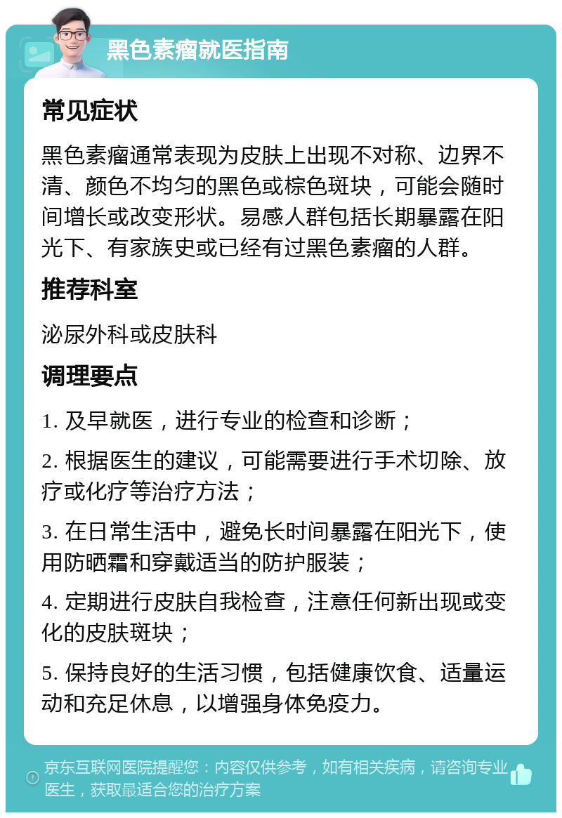 黑色素瘤就医指南 常见症状 黑色素瘤通常表现为皮肤上出现不对称、边界不清、颜色不均匀的黑色或棕色斑块，可能会随时间增长或改变形状。易感人群包括长期暴露在阳光下、有家族史或已经有过黑色素瘤的人群。 推荐科室 泌尿外科或皮肤科 调理要点 1. 及早就医，进行专业的检查和诊断； 2. 根据医生的建议，可能需要进行手术切除、放疗或化疗等治疗方法； 3. 在日常生活中，避免长时间暴露在阳光下，使用防晒霜和穿戴适当的防护服装； 4. 定期进行皮肤自我检查，注意任何新出现或变化的皮肤斑块； 5. 保持良好的生活习惯，包括健康饮食、适量运动和充足休息，以增强身体免疫力。